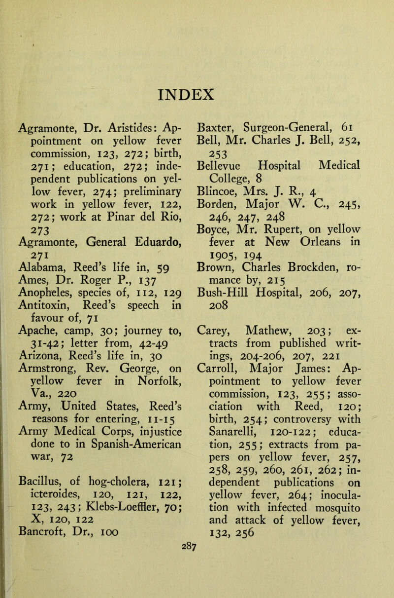 Agramonte, Dr. Aristides: Ap- pointment on yellow fever commission, 123, 272; birth, 271; education, 272; inde- pendent publications on yel- low fever, 274; preliminary work in yellow fever, 122, 272; work at Pinar del Rio, 273 Agramonte, General Eduardo, 271 Alabama, Reed’s life in, 59 Ames, Dr. Roger P., 137 Anopheles, species of, 112, 129 Antitoxin, Reed’s speech in favour of, 71 Apache, camp, 30; journey to, 31-42; letter from, 42-49 Arizona, Reed’s life in, 30 Armstrong, Rev. George, on yellow fever in Norfolk, Va., 220 Army, United States, Reed’s reasons for entering, 11-15 Army Medical Corps, injustice done to in Spanish-American war, 72 Bacillus, of hog-cholera, 121; icteroides, 120, 121, 122, 123, 243; Klebs-Loeffler, 70; X, 120, 122 Bancroft, Dr., 100 Baxter, Surgeon-General, 61 Bell, Mr. Charles J. Bell, 252, 253 Bellevue Hospital Medical College, 8 Blincoe, Mrs. J. R., 4 Borden, Major W. C., 245, 246, 247, 248 Boyce, Mr. Rupert, on yellow fever at New Orleans in 1905, 194 Brown, Charles Brockden, ro- mance by, 215 Bush-Hill Hospital, 206, 207, 208 Carey, Mathew, 203; ex- tracts from published writ- ings, 204-206, 207, 221 Carroll, Major James: Ap- pointment to yellow fever commission, 123, 255; asso- ciation with Reed, 120; birth, 254; controversy with Sanarelli, 120-122; educa- tion, 255; extracts from pa- pers on yellow fever, 257, 258, 259, 260, 261, 262; in- dependent publications on yellow fever, 264; inocula- tion with infected mosquito and attack of yellow fever, 132, 256