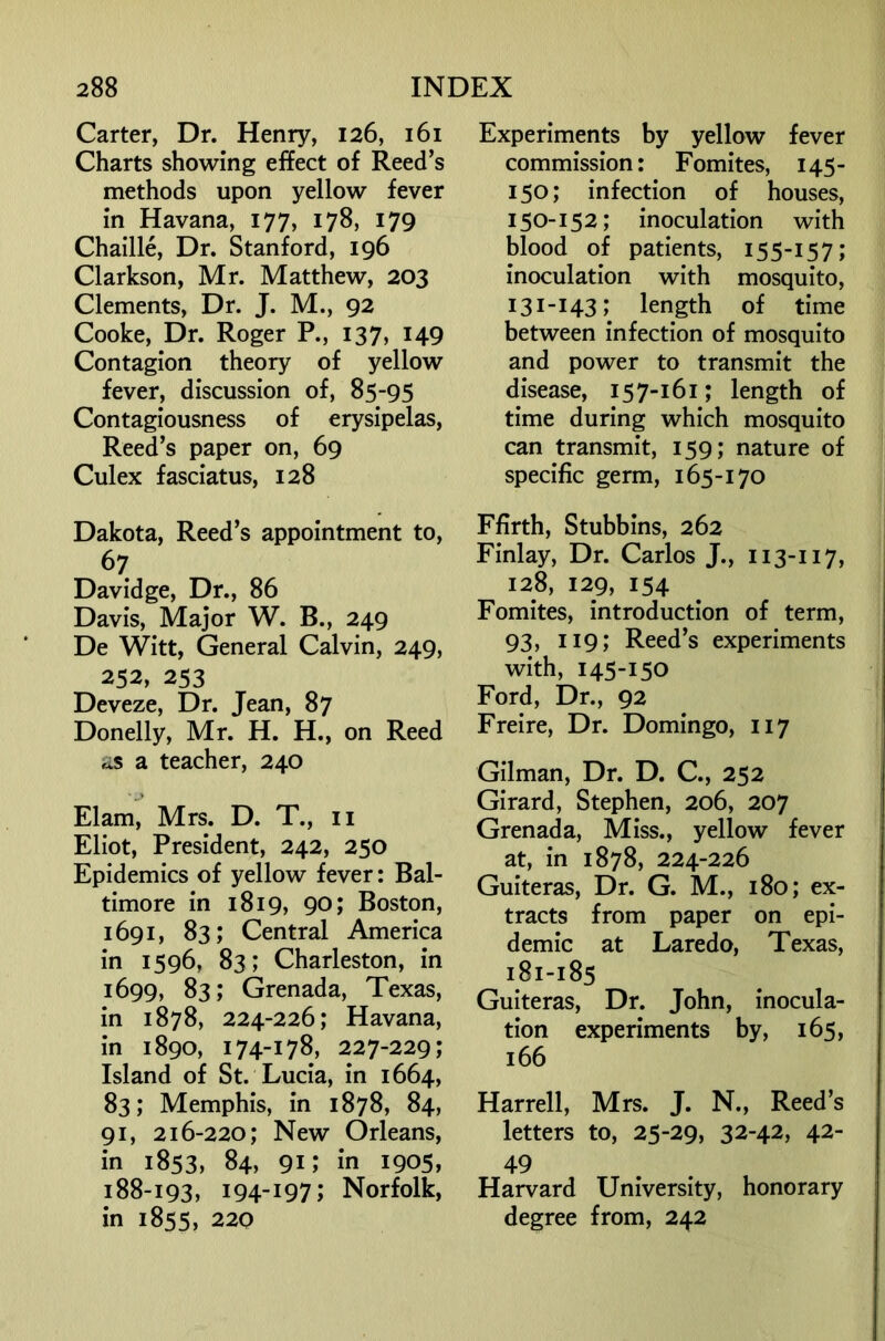 Carter, Dr. Henry, 126, 161 Charts showing effect of Reed’s methods upon yellow fever in Havana, 177, 178, 179 Chaille, Dr. Stanford, 196 Clarkson, Mr. Matthew, 203 Clements, Dr. J. M., 92 Cooke, Dr. Roger P., 137, 149 Contagion theory of yellow fever, discussion of, 85-95 Contagiousness of erysipelas, Reed’s paper on, 69 Culex fasciatus, 128 Dakota, Reed’s appointment to, 67 Davidge, Dr., 86 Davis, Major W. B., 249 De Witt, General Calvin, 249, 252, 253 Deveze, Dr. Jean, 87 Donelly, Mr. H. H., on Reed is a teacher, 240 Elam, Mrs. D. T., ii Eliot, President, 242, 250 Epidemics of yellow fever: Bal- timore in 1819, 90; Boston, 1691, 83; Central America in 1596, 83; Charleston, in 1699, 83; Grenada, Texas, in 1878, 224-226; Havana, in 1890, 174-178, 227-229; Island of St. Lucia, in 1664, 83; Memphis, in 1878, 84, 91, 216-220; New Orleans, in 1853, 84, 91; in 1905, 188-193, 194-197; Norfolk, in 1855, 220 Experiments by yellow fever commission: Fomites, 145- 150; infection of houses, 150-152; inoculation with blood of patients, 155-157; inoculation with mosquito, 131-143; length of time between infection of mosquito and power to transmit the disease, 157-161; length of time during which mosquito can transmit, 159; nature of specific germ, 165-170 Ffirth, Stubbins, 262 Finlay, Dr. Carlos J., 113-117, 128, 129, 154 Fomites, introduction of term, 93, 119; Reed’s experiments with, 145-150 Ford, Dr., 92 Freire, Dr. Domingo, 117 Gilman, Dr. D. C., 252 Girard, Stephen, 206, 207 Grenada, Miss., yellow fever at, in 1878, 224-226 Guiteras, Dr. G. M., 180; ex- tracts from paper on epi- demic at Laredo, Texas, 181-185 Guiteras, Dr. John, inocula- tion experiments by, 165, 166 Harrell, Mrs. J. N., Reed’s letters to, 25-29, 32-42, 42- 49 Harvard University, honorary degree from, 242