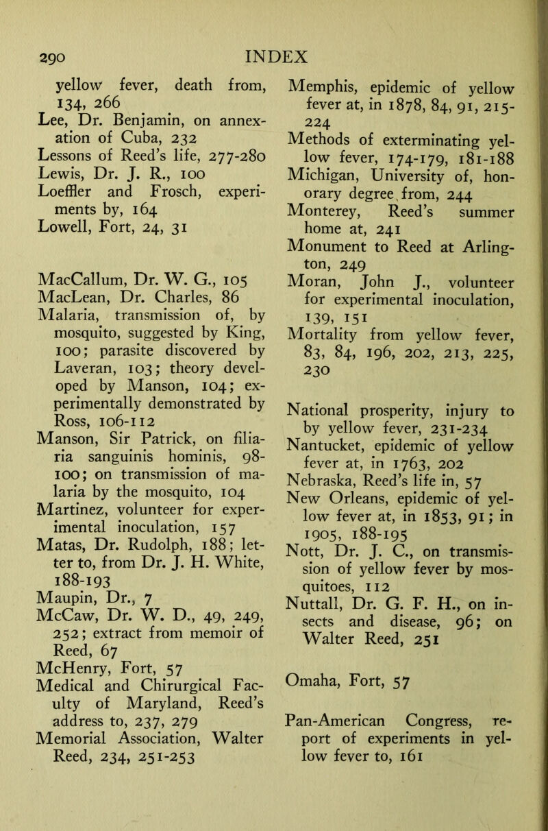 yellow fever, death from, 134, 266 Lee, Dr. Benjamin, on annex- ation of Cuba, 232 Lessons of Reed’s life, 277-280 Lewis, Dr. J. R., 100 Loeffler and Frosch, experi- ments by, 164 Lowell, Fort, 24, 31 MacCallum, Dr. W. G., 105 MacLean, Dr. Charles, 86 Malaria, transmission of, by mosquito, suggested by King, 100; parasite discovered by Laveran, 103; theory devel- oped by Manson, 104; ex- perimentally demonstrated by Ross, 106-112 Manson, Sir Patrick, on filia- ria sanguinis hominis, 98- 100; on transmission of ma- laria by the mosquito, 104 Martinez, volunteer for exper- imental inoculation, 157 Matas, Dr. Rudolph, 188; let- ter to, from Dr. J. H. White, 188-193 Maupin, Dr., 7 McCaw, Dr. W. D., 49, 249, 252; extract from memoir of Reed, 67 McHenry, Fort, 57 Medical and Chirurgical Fac- ulty of Maryland, Reed’s address to, 237, 279 Memorial Association, Walter Reed, 234, 251-253 Memphis, epidemic of yellow fever at, in 1878, 84, 91, 215- 224 Methods of exterminating yel- low fever, 174-179, 181-188 Michigan, University of, hon- orary degree,from, 244 Monterey, Reed’s summer home at, 241 Monument to Reed at Arling- ton, 249 Moran, John J., volunteer for experimental inoculation, 139, 151 Mortality from yellow fever, 83, 84, 196, 202, 213, 225, 230 National prosperity, injury to by yellow fever, 231-234 Nantucket, epidemic of yellow fever at, in 1763, 202 Nebraska, Reed’s life in, 57 New Orleans, epidemic of yel- low fever at, in 1853, 91; in 1905, 188-195 Nott, Dr. J. C., on transmis- sion of yellow fever by mos- quitoes, 112 Nuttall, Dr. G. F. H., on in- sects and disease, 96; on Walter Reed, 251 Omaha, Fort, 57 Pan-American Congress, re- port of experiments in yel- low fever to, 161