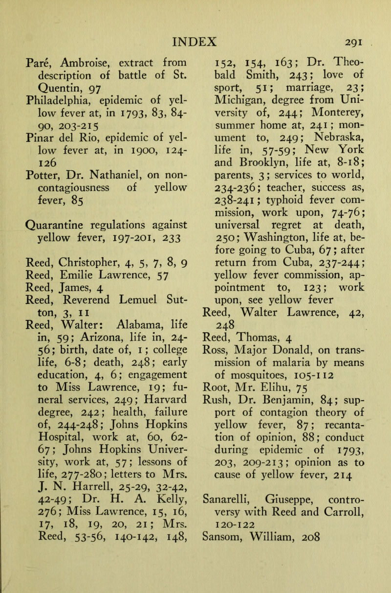 Pare, Ambroise, extract from description of battle of St. Quentin, 97 Philadelphia, epidemic of yel- low fever at, in 1793, 83, 84- 90, 203-215 Pinar del Rio, epidemic of yel- low fever at, in 1900, 124- 126 Potter, Dr. Nathaniel, on non- contagiousness of yellow fever, 85 Quarantine regulations against yellow fever, 197-201, 233 Reed, Christopher, 4, 5» 7> 8, 9 Reed, Emilie Lawrence, 57 Reed, James, 4 Reed, Reverend Lemuel Sut- ton, 3, II Reed, Walter: Alabama, life in, 59; Arizona, life in, 24- 56; birth, date of, i; college life, 6-8; death, 248; early education, 4, 6; engagement to Miss Lawrence, 19; fu- neral services, 249; Harvard degree, 242; health, failure of, 244-248; Johns Hopkins Hospital, work at, 60, 62- 67; Johns Hopkins Univer- sity, work at, 57; lessons of life, 277-280; letters to Mrs. J. N. Harrell, 25-29, 32-42, 42-49; Dr. H. A. Kelly, 276; Miss Lawrence, 15, 16, 17, 18, 19, 20, 21; Mrs. Reed, 53-56, 140-142, 148, 152, 154, 163; Dr. Theo- bald Smith, 243; love of sport, 51; marriage, 23; Michigan, degree from Uni- versity of, 244; Monterey, summer home at, 241; mon- ument to, 249; Nebraska, life in, 57-59; New York and Brooklyn, life at, 8-18; parents, 3; services to world, 234-236; teacher, success as, 238-241; typhoid fever com- mission, work upon, 74-76; universal regret at death, 250; Washington, life at, be- fore going to Cuba, 67; after return from Cuba, 237-244; yellow fever commission, ap- pointment to, 123; work upon, see yellow fever Reed, Walter Lawrence, 42, 248 Reed, Thomas, 4 Ross, Major Donald, on trans- mission of malaria by means of mosquitoes, 105-112 Root, Mr. Elihu, 75 Rush, Dr. Benjamin, 84; sup- port of contagion theory of yellow fever, 87; recanta- tion of opinion, 88; conduct during epidemic of 1793, 203, 209-213; opinion as to cause of yellow fever, 214 Sanarelli, Giuseppe, contro- versy with Reed and Carroll, 120-122 Sansom, William, 208