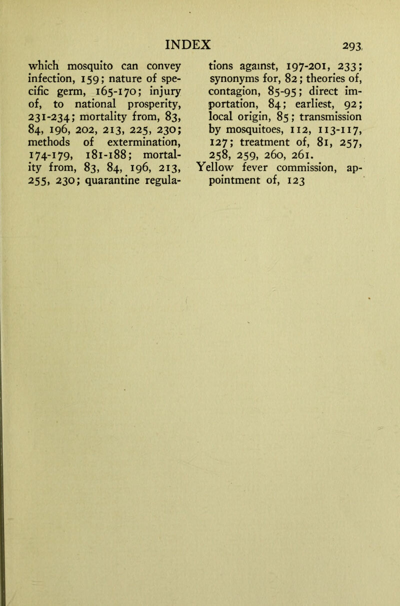 which mosquito can convey infection, 159; nature of spe- cific germ, 165-170; injury of, to national prosperity, 231-234; mortality from, 83, 84, 196, 202, 213, 225, 230; methods of extermination, 174-179, 181-188; mortal- ity from, 83, 84, 196, 213, 255» 230; quarantine regula- tions against, 197-201, 233; synonyms for, 82; theories of, contagion, 85-95; direct im- portation, 84; earliest, 92; local origin, 85; transmission by mosquitoes, 112, 113-117, 127; treatment of, 81, 257, 258, 259, 260, 261. Yellow fever commission, ap- pointment of, 123