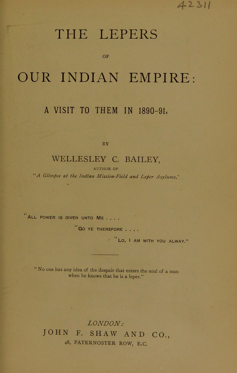 OF OUR INDIAN EMPIRE A VISIT TO THEM IN 1890-91, BY WELLESLEY C. BAILEY, AUTHOR OF “A Glimpse at the Indian Mission-Field and Leper Asylums. all power is given unto Me ... . ‘‘Go ye therefore ....  Lo, I AM WITH YOU ALWAY.” “ No one has any idea of the despair that enters the soul of a man when he knows that he is a leper. LONDON: JOHN F. SHAW AND CO., 48, PATERNOSTER ROW, E.C.