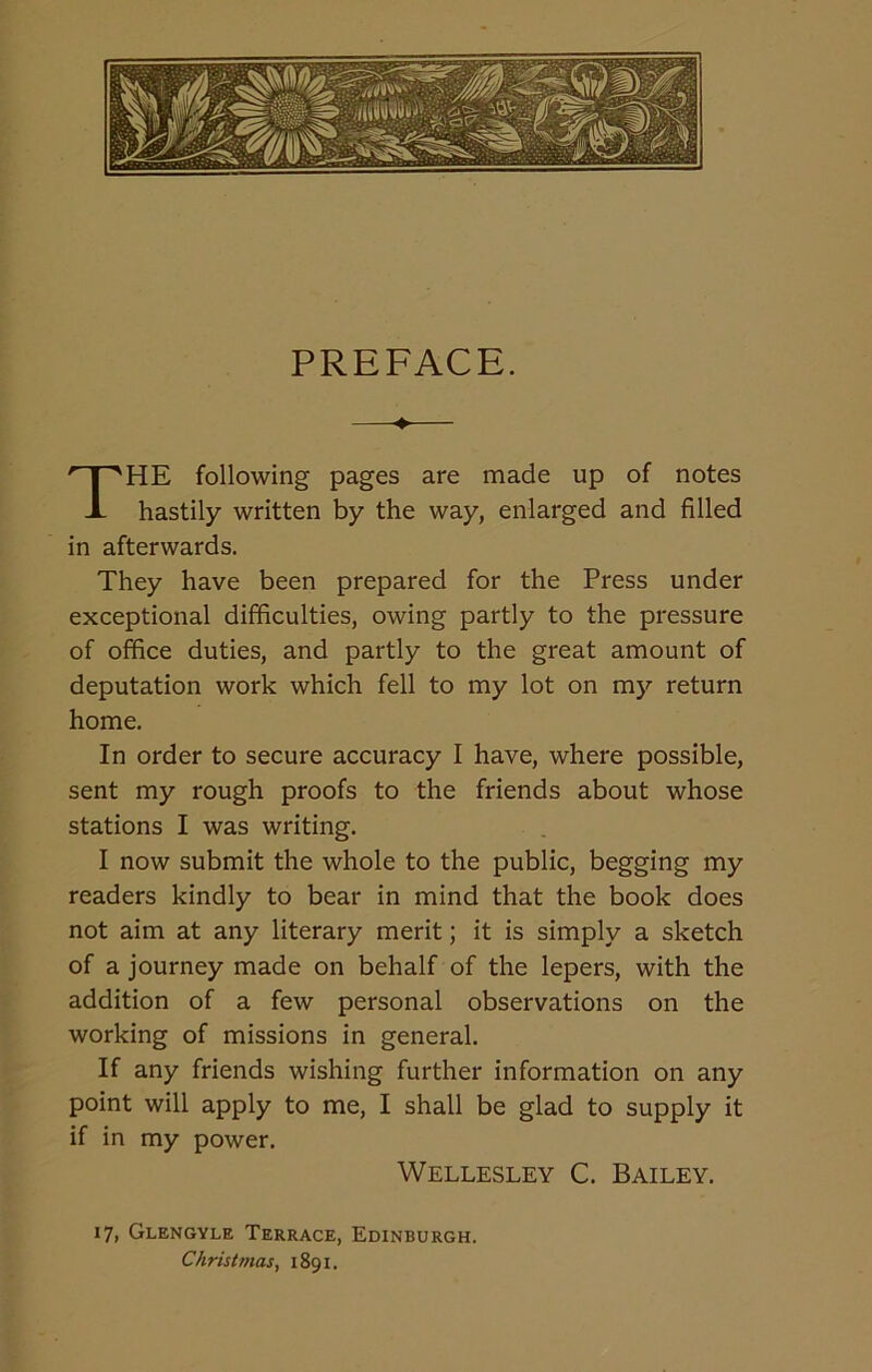 PREFACE. HE following pages are made up of notes hastily written by the way, enlarged and filled in afterwards. They have been prepared for the Press under exceptional difficulties, owing partly to the pressure of office duties, and partly to the great amount of deputation work which fell to my lot on my return home. In order to secure accuracy I have, where possible, sent my rough proofs to the friends about whose stations I was writing. I now submit the whole to the public, begging my readers kindly to bear in mind that the book does not aim at any literary merit; it is simply a sketch of a journey made on behalf of the lepers, with the addition of a few personal observations on the working of missions in general. If any friends wishing further information on any point will apply to me, I shall be glad to supply it if in my power. Wellesley C. Bailey. 17, Glengyle Terrace, Edinburgh. Christmas, 1891.