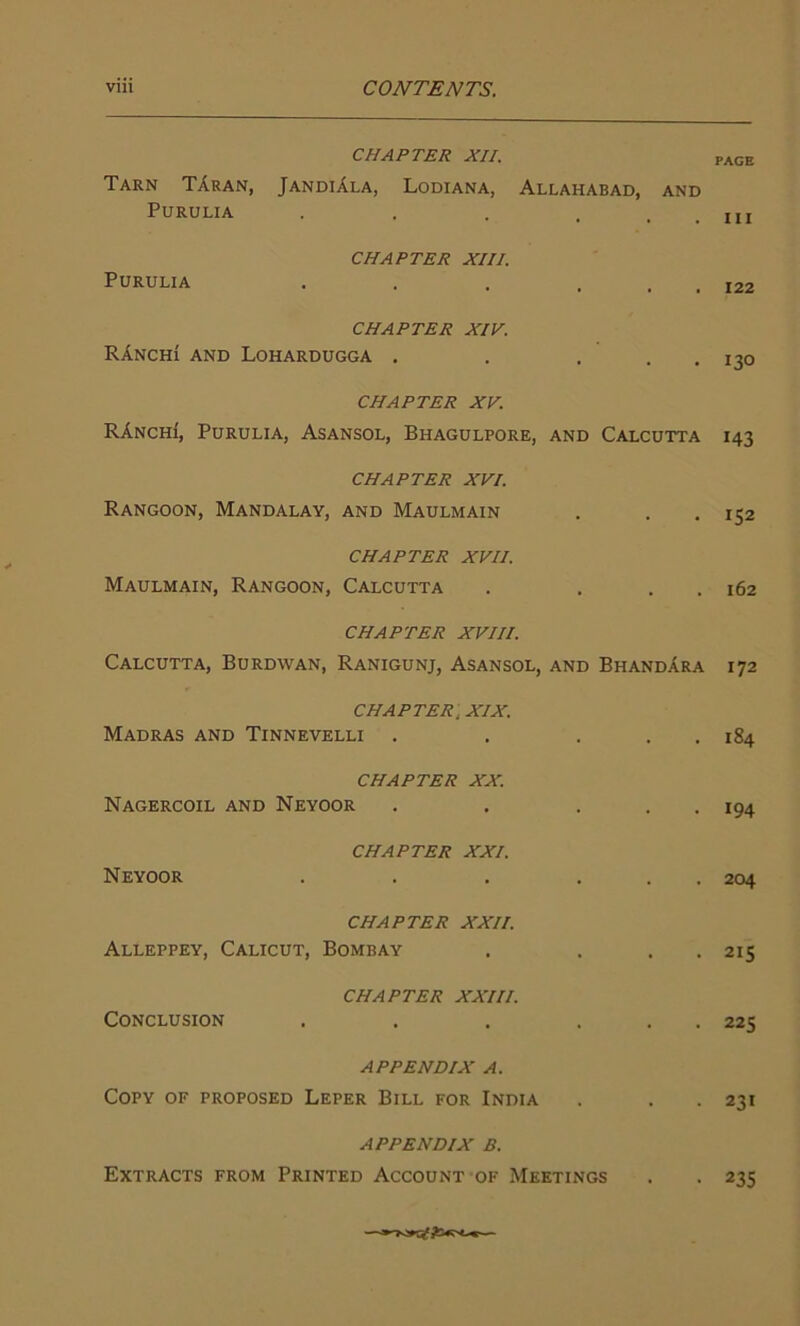 CHAPTER XII. Tarn TAran, JandiAla, Lodiana, Allahabad, Purulia PAGE AND . Ill Purulia CHAPTER XIII. 122 CHAPTER XIV. RAnchi and Lohardugga . . . . . 130 CHAPTER XV. RAnchi, Purulia, Asansol, Bhagulpore, and Calcutta 143 CHAPTER XVI. Rangoon, Mandalay, and Maulmain . . . 152 CHAPTER XVII. Maulmain, Rangoon, Calcutta . . . . 162 CHAPTER XVIII. Calcutta, Burdwan, Ranigunj, Asansol, and BhandAra 172 CHAPTER, XIX. Madras and Tinnevelli . . . . . 184 CHAPTER XX. Nagercoil and Neyoor . . . . 194 CHAPTER XXI. Neyoor . . . ... 204 CHAPTER XXII. Alleppey, Calicut, Bombay . . . . 215 CHAPTER XXIII. Conclusion . . . ... 225 APPENDIX A. Copy of proposed Leper Bill for India . . . 231 APPENDIX B. Extracts from Printed Account of Meetings . . 235