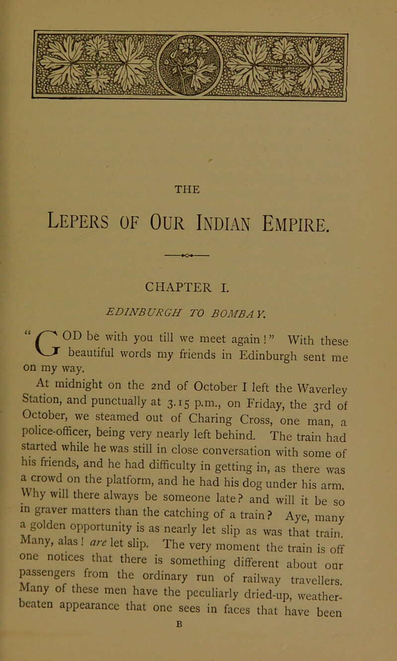 THE Lepers of Our Indian Empire. CHAPTER I. EDINBURGH TO BOMBA Y. GOD be with you till we meet again ! ” With these beautiful words my friends in Edinburgh sent me on my way. At midnight on the 2nd of October I left the Waverley Station, and punctually at 3.15 p.m., on Friday, the 3rd of October, we steamed out of Charing Cross, one man, a police-officer, being very nearly left behind. The train had started while he was still in close conversation with some of his friends, and he had difficulty in getting in, as there was a crowd on the platform, and he had his dog under his arm. Why will there always be someone late ? and will it be so in graver matters than the catching of a train ? Aye many a golden opportunity is as nearly let slip as was that train Many, alas ! let slip. The very moment the train is off one notices that there is something different about our passengers from the ordinary run of railway travellers Many of these men have the peculiarly dried-up, weather- beaten appearance that one sees in faces that have been B