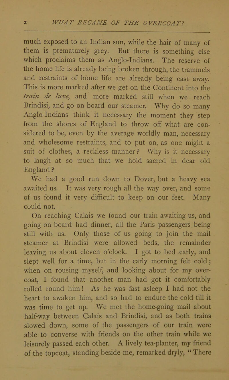 much exposed to an Indian sun, while the hair of many of them is prematurely grey. But there is something else which proclaims them as Anglo-Indians. The reserve of the home life is already being broken through, the trammels and restraints of home life are already being cast away. This is more marked after we get on the Continent into the train de luxe, and more marked still when we reach Brindisi, and go on board our steamer. Why do so many Anglo-Indians think it necessary the moment they step from the shores of England to throw off what are con- sidered to be, even by the average worldly man, necessary and wholesome restraints, and to put on, as one might a suit of clothes, a reckless manner ? Why is it necessary to laugh at so much that we hold sacred in dear old England ? We had a good run down to Dover, but a heavy sea awaited us. It was very rough all the way over, and some of us found it very difficult to keep on our feet. Many could not. On reaching Calais we found our train awaiting us, and going on board had dinner, all the Paris passengers being still with us. Only those of us going to join the mail steamer at Brindisi were allowed beds, the remainder leaving us about eleven o’clock. I got to bed early, and slept well for a time, but in the early morning felt cold; when on rousing myself, and looking about for my over- coat, I found that another man had got it comfortably rolled round him! As he was fast asleep I had not the heart to awaken him, and so had to endure the cold till it was time to get up. We met the home-going mail about half-way between Calais and Brindisi, and as both trains slowed down, some of the passengers of our train were able to converse with friends on the other train while we leisurely passed each other. A lively tea-planter, my friend of the topcoat, standing beside me, remarked dryly, “ There