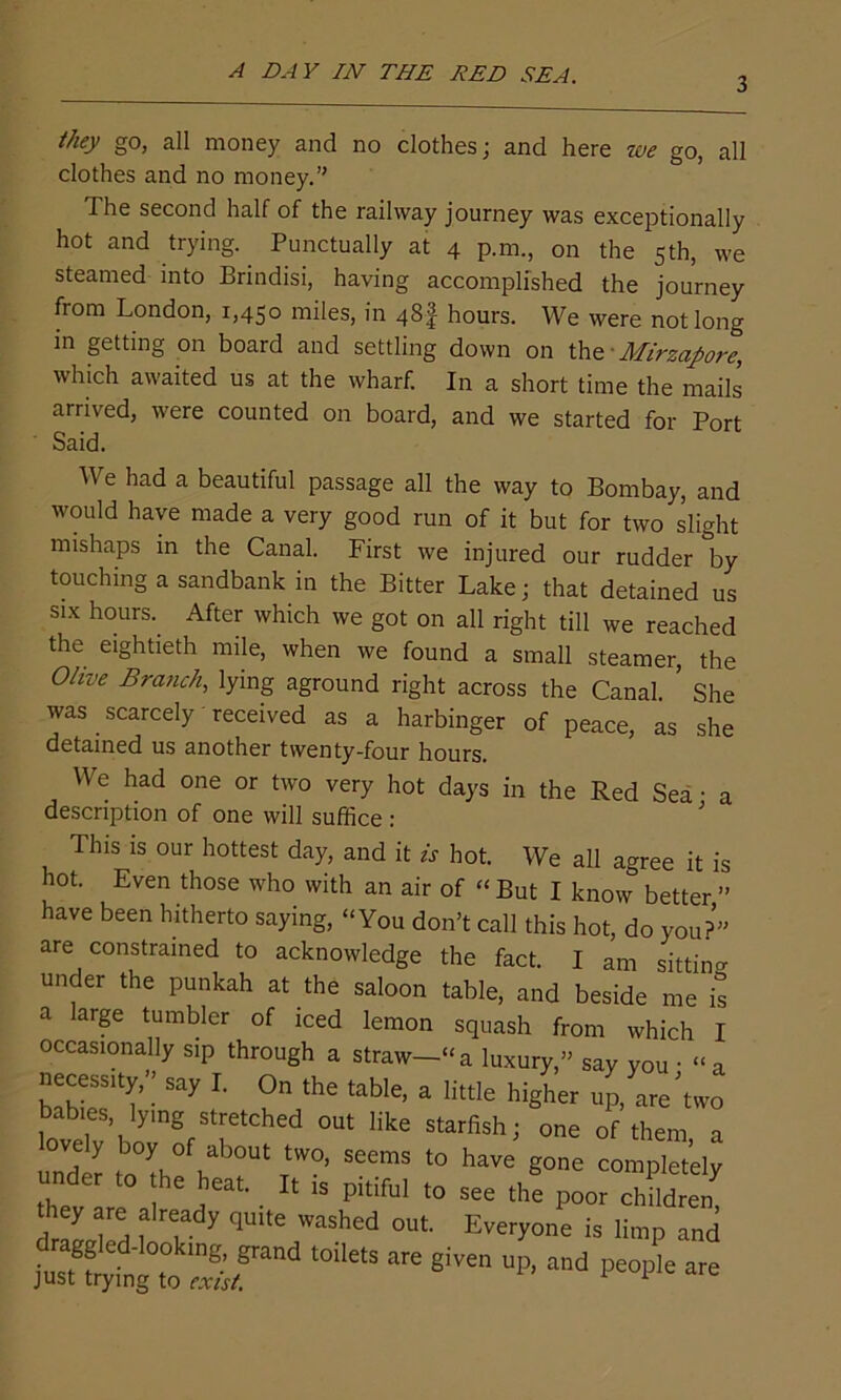 3 they go, all money and no clothes; and here we go, all clothes and no money.” The second half of the railway journey was exceptionally hot and trying. Punctually at 4 p.m., on the 5th, we steamed into Brindisi, having accomplished the journey from London, 1,450 miles, in 48 J hours. We were not long in getting on board and settling down on the - Mirzapore, which awaited us at the wharf. In a short time the mails arrived, were counted on board, and we started for Port We had a beautiful passage all the way to Bombay, and would have made a very good run of it but for two slight mishaps in the Canal. First we injured our rudder by touching a sandbank in the Bitter Lake; that detained us six hours. After which we got on all right till we reached the eightieth mile, when we found a small steamer, the Olive Branch, lying aground right across the Canal ’ She was scarcely received as a harbinger of peace, as she detained us another twenty-four hours. We had one or two very hot days in the Red Sea • a description of one will suffice: ; This is our hottest day> and it is hot. We all agree it is hot. Even those who with an air of “ But I know better ” have been hitherto saying, “You don’t call this hot, do you?” are constrained to acknowledge the fact. I am sitting lander the punkah at the saloon table, and beside ™ t Said. I njfuig iu exist.