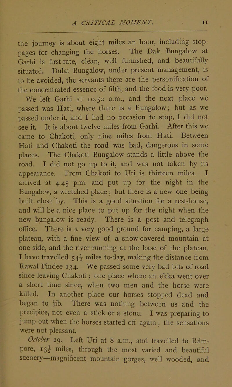 the journey is about eight miles an hour, including stop- pages for changing the horses. The Dak Bungalow at Garhi is first-rate, clean, well furnished, and beautifully situated. Dulai Bungalow, under present management, is to be avoided, the servants there are the personification of the concentrated essence of filth, and the food is very poor. We left Garhi at 10.50 a.m., and the next place we passed was Hati, where there is a Bungalow; but as we passed under it, and I had no occasion to stop, I did not see it. It is about twelve miles from Garhi. After this we came to Chakoti, only nine miles from Hati. Between Hati and Chakoti the road was bad, dangerous in some places. The Chakoti Bungalow stands a little above the road. I did not go up to it, and was not taken by its appearance. From Chakoti to Uri is thirteen miles. I arrived at 4.45 p.m. and put up for the night in the Bungalow, a wretched place; but there is a new one being built close by. This is a good situation for a rest-house, and will be a nice place to put up for the night when the new bungalow is ready. There is a post and telegraph office. There is a very good ground for camping, a large plateau, with a fine view of a snow-covered mountain at one side, and the river running at the base of the plateau. I have travelled 54J miles to-day, making the distance from Rawal Pindee 134. We passed some very bad bits of road since leaving Chakoti; one place where an ekka went over a short time since, when two men and the horse were killed. In another place our horses stopped dead and began to jib. There was nothing between us and the precipice, not even a stick or a stone. I was preparing to jump out when the horses started off again; the sensations were not pleasant. October 29. Left Uri at 8 a.m., and travelled to Ram- pore, 13^ miles, through the most varied and beautiful scenery—magnificent mountain gorges, well wooded, and