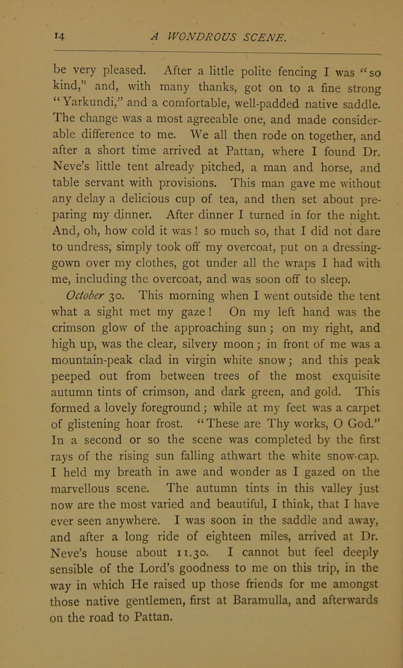 be very pleased. After a little polite fencing I was “ so kind,” and, with many thanks, got on to a fine strong “ Yarkundi,’’ and a comfortable, well-padded native saddle. The change was a most agreeable one, and made consider- able difference to me. We all then rode on together, and after a short time arrived at Pattan, where I found Dr. Neve’s little tent already pitched, a man and horse, and table servant with provisions. This man gave me without any delay a delicious cup of tea, and then set about pre- paring my dinner. After dinner I turned in for the night. And, oh, how cold it was ! so much so, that I did not dare to undress, simply took off my overcoat, put on a dressing- gown over my clothes, got under all the wraps I had with me, including the overcoat, and was soon off to sleep. October 30. This morning when I went outside the tent what a sight met my gaze ! On my left hand was the crimson glow of the approaching sun; on my right, and high up, was the clear, silvery moon; in front of me was a mountain-peak clad in virgin white snow; and this peak peeped out from between trees of the most exquisite autumn tints of crimson, and dark green, and gold. This formed a lovely foreground; while at my feet was a carpet of glistening hoar frost. “These are Thy works, O God. In a second or so the scene was completed by the first rays of the rising sun falling athwart the white snow-cap. I held my breath in awe and wonder as I gazed on the marvellous scene. The autumn tints in this valley just now are the most varied and beautiful, I think, that I have ever seen anywhere. I was soon in the saddle and away, and after a long ride of eighteen miles, arrived at Dr. Neve’s house about 11.30. I cannot but feel deeply sensible of the Lord’s goodness to me on this trip, in the way in which He raised up those friends for me amongst those native gentlemen, first at Baramulla, and afterwards on the road to Pattan.