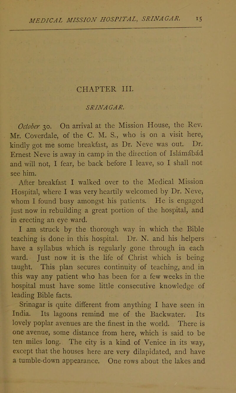 CHAPTER III. SRINAGAR. October 30. On arrival at the Mission House, the Rev. Mr. Coverdale, of the C. M. S., who is on a visit here, kindly got me some breakfast, as Dr. Neve was out. Dr. Ernest Neve is away in camp in the direction of Islamabad and will not, I fear, be back before I leave, so I shall not see him. After breakfast I walked over to the Medical Mission Hospital, where I was very heartily welcomed by Dr. Neve, whom I found busy amongst his patients. He is engaged just now in rebuilding a great portion of the hospital, and in erecting an eye ward. I am struck by the thorough way in which the Bible teaching is done in this hospital. Dr. N. and his helpers have a syllabus which is regularly gone through in each ward. Just now it is the life of Christ which is being taught. This plan secures continuity of teaching, and in this way any patient who has been for a few weeks in the hospital must have some little consecutive knowledge of leading Bible facts. Srinagar is quite different from anything I have seen in India. Its lagoons remind me of the Backwater. Its lovely poplar avenues are the finest in the world. There is one avenue, some distance from here, which is said to be ten miles long. The city is a kind of Venice in its wray, except that the houses here are very dilapidated, and have a tumble-down appearance. One rows about the lakes and