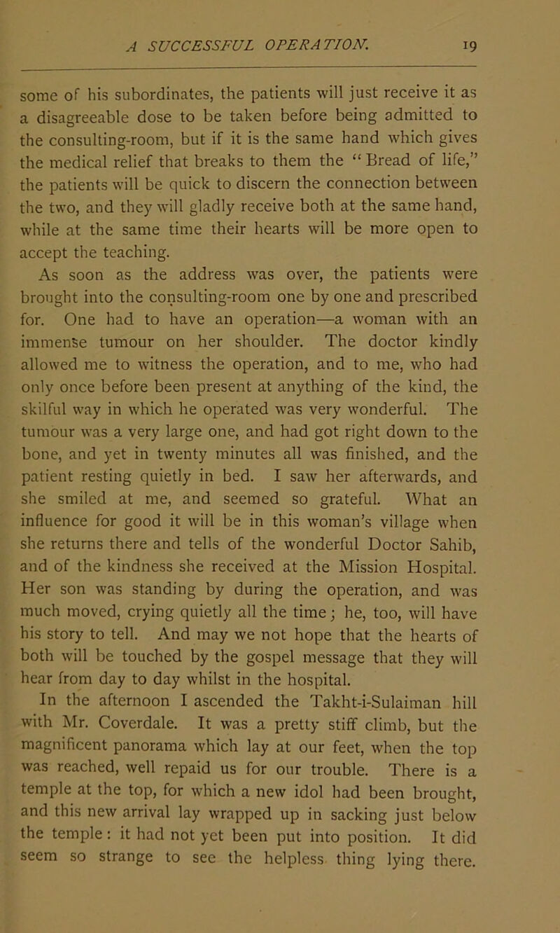 some of his subordinates, the patients will just receive it as a disagreeable dose to be taken before being admitted to the consulting-room, but if it is the same hand which gives the medical relief that breaks to them the “ Bread of life,” the patients will be quick to discern the connection between the two, and they will gladly receive both at the same hand, while at the same time their hearts will be more open to accept the teaching. As soon as the address was over, the patients were brought into the consulting-room one by one and prescribed for. One had to have an operation—a woman with an immense tumour on her shoulder. The doctor kindly allowed me to witness the operation, and to me, who had only once before been present at anything of the kind, the skilful way in which he operated was very wonderful. The tumour was a very large one, and had got right down to the bone, and yet in twenty minutes all was finished, and the patient resting quietly in bed. I saw her afterwards, and she smiled at me, and seemed so grateful. What an influence for good it will be in this woman’s village when she returns there and tells of the wonderful Doctor Sahib, and of the kindness she received at the Mission Hospital. Her son was standing by during the operation, and was much moved, crying quietly all the time; he, too, will have his story to tell. And may we not hope that the hearts of both will be touched by the gospel message that they will hear from day to day whilst in the hospital. In the afternoon I ascended the Takht-i-Sulaiman hill with Mr. Coverdale. It was a pretty stiff climb, but the magnificent panorama which lay at our feet, when the top was reached, well repaid us for our trouble. There is a temple at the top, for which a new idol had been brought, and this new arrival lay wrapped up in sacking just below the temple: it had not yet been put into position. It did seem so strange to see the helpless thing lying there.