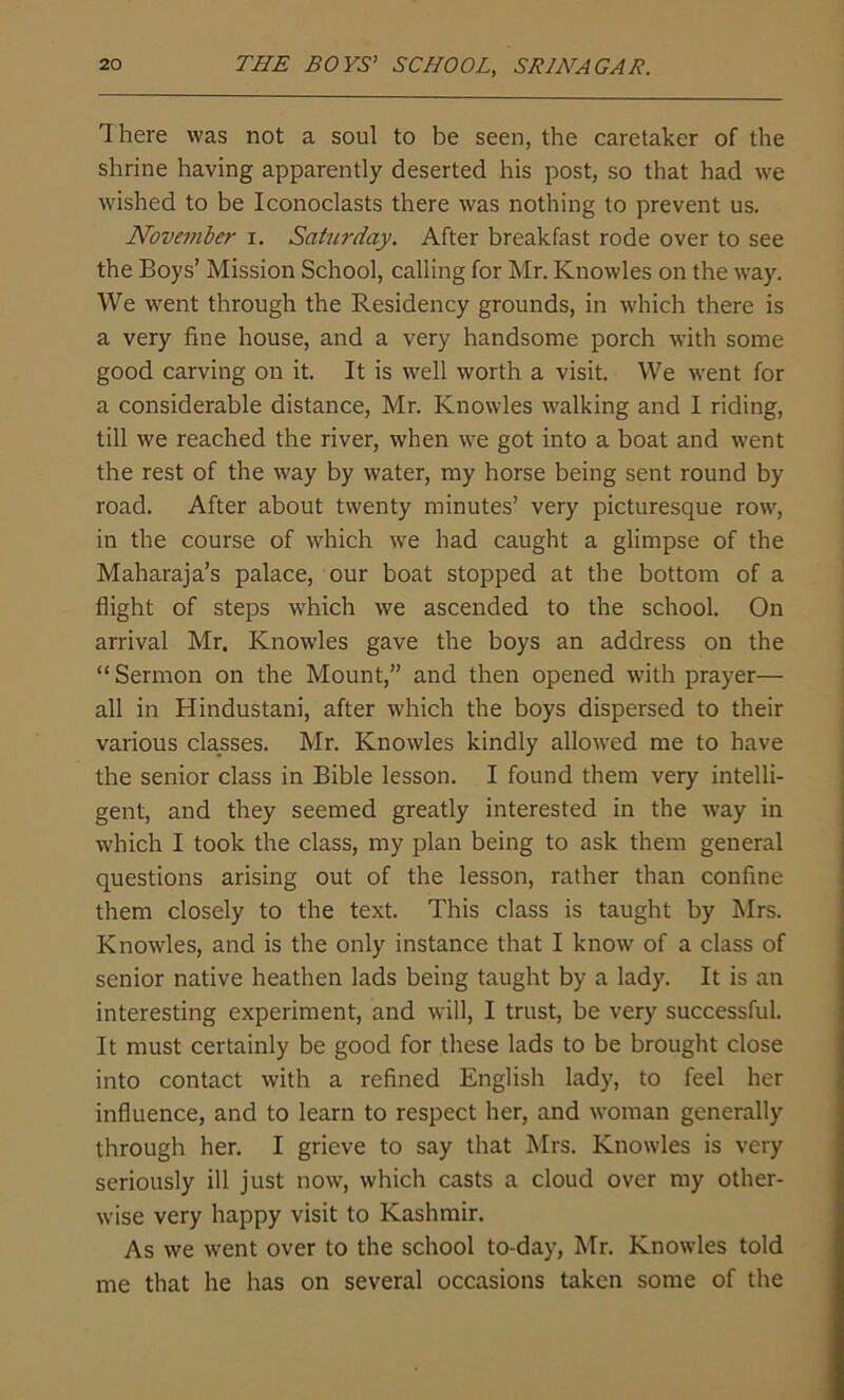 There was not a soul to be seen, the caretaker of the shrine having apparently deserted his post, so that had we wished to be Iconoclasts there was nothing to prevent us. November i. Saturday. After breakfast rode over to see the Boys’ Mission School, calling for Mr. Knowles on the way. We went through the Residency grounds, in which there is a very fine house, and a very handsome porch with some good carving on it. It is well worth a visit. We went for a considerable distance, Mr. Knowles walking and I riding, till we reached the river, when we got into a boat and went the rest of the way by water, my horse being sent round by road. After about twenty minutes’ very picturesque row, in the course of which we had caught a glimpse of the Maharaja’s palace, our boat stopped at the bottom of a flight of steps which we ascended to the school. On arrival Mr. Knowles gave the boys an address on the “ Sermon on the Mount,” and then opened with prayer— all in Hindustani, after which the boys dispersed to their various classes. Mr. Knowles kindly allowed me to have the senior class in Bible lesson. I found them very intelli- gent, and they seemed greatly interested in the way in which I took the class, my plan being to ask them general questions arising out of the lesson, rather than confine them closely to the text. This class is taught by Mrs. Knowles, and is the only instance that I know of a class of senior native heathen lads being taught by a lady. It is an interesting experiment, and will, I trust, be very successful. It must certainly be good for these lads to be brought close into contact with a refined English lady, to feel her influence, and to learn to respect her, and woman generally through her. I grieve to say that Mrs. Knowles is very seriously ill just now, which casts a cloud over my other- wise very happy visit to Kashmir. As we went over to the school to-day, Mr. Knowles told me that he has on several occasions taken some of the