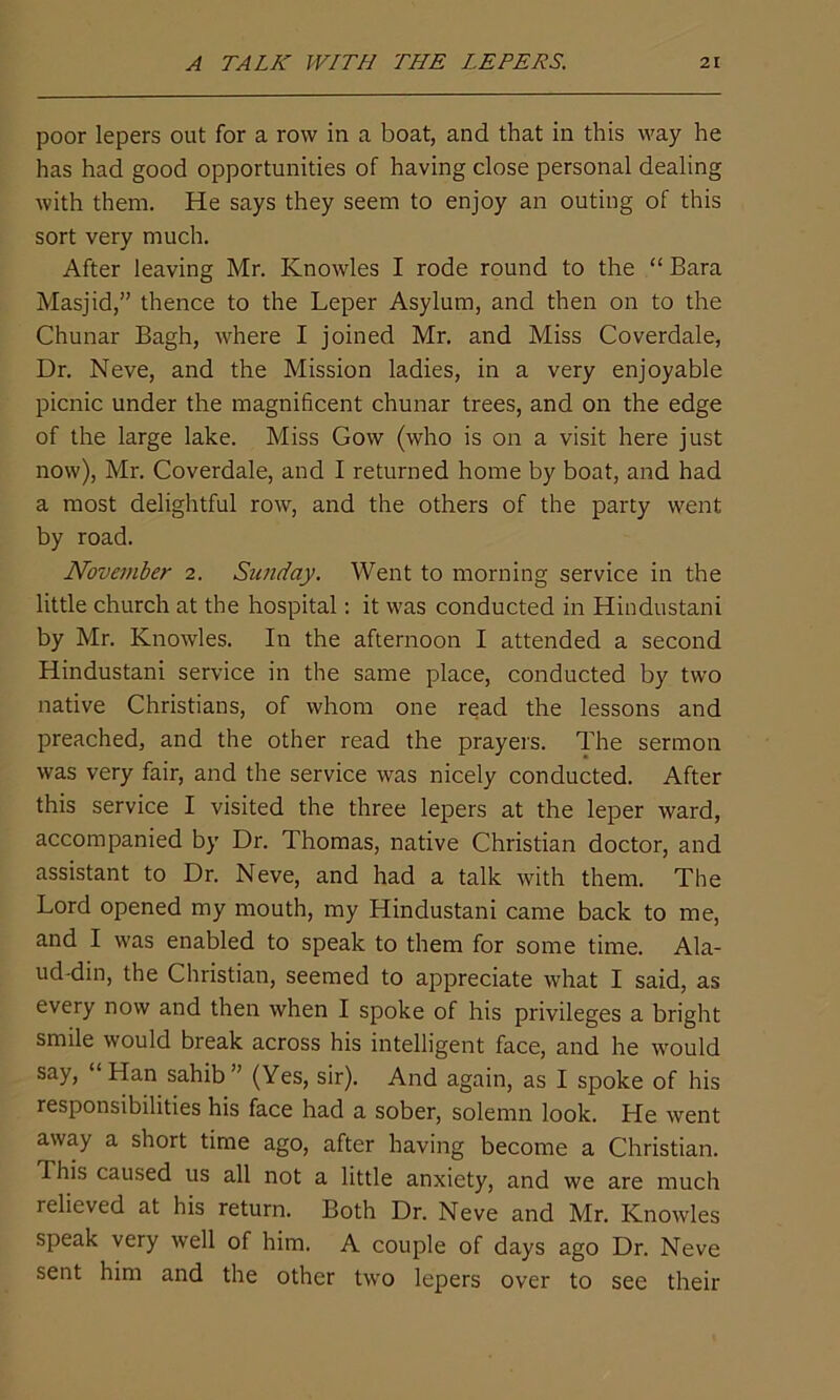 poor lepers out for a row in a boat, and that in this way he has had good opportunities of having dose personal dealing with them. He says they seem to enjoy an outing of this sort very much. After leaving Mr. Knowles I rode round to the “ Bara Masjid,” thence to the Leper Asylum, and then on to the Chunar Bagh, where I joined Mr. and Miss Coverdale, Dr. Neve, and the Mission ladies, in a very enjoyable picnic under the magnificent chunar trees, and on the edge of the large lake. Miss Gow (who is on a visit here just now), Mr. Coverdale, and I returned home by boat, and had a most delightful row, and the others of the party went by road. November 2. Sunday. Went to morning service in the little church at the hospital: it was conducted in Hindustani by Mr. Knowles. In the afternoon I attended a second Hindustani service in the same place, conducted by two native Christians, of whom one read the lessons and preached, and the other read the prayers. The sermon was very fair, and the service was nicely conducted. After this service I visited the three lepers at the leper ward, accompanied by Dr. Thomas, native Christian doctor, and assistant to Dr. Neve, and had a talk with them. The Lord opened my mouth, my Hindustani came back to me, and I was enabled to speak to them for some time. Ala- ud-din, the Christian, seemed to appreciate what I said, as every now and then when I spoke of his privileges a bright smile would break across his intelligent face, and he would say, “Han sahib” (Yes, sir). And again, as I spoke of his responsibilities his face had a sober, solemn look. He went away a short time ago, after having become a Christian. This caused us all not a little anxiety, and we are much relieved at his return. Both Dr. Neve and Mr. Knowles speak very well of him. A couple of days ago Dr. Neve sent him and the other two lepers over to see their