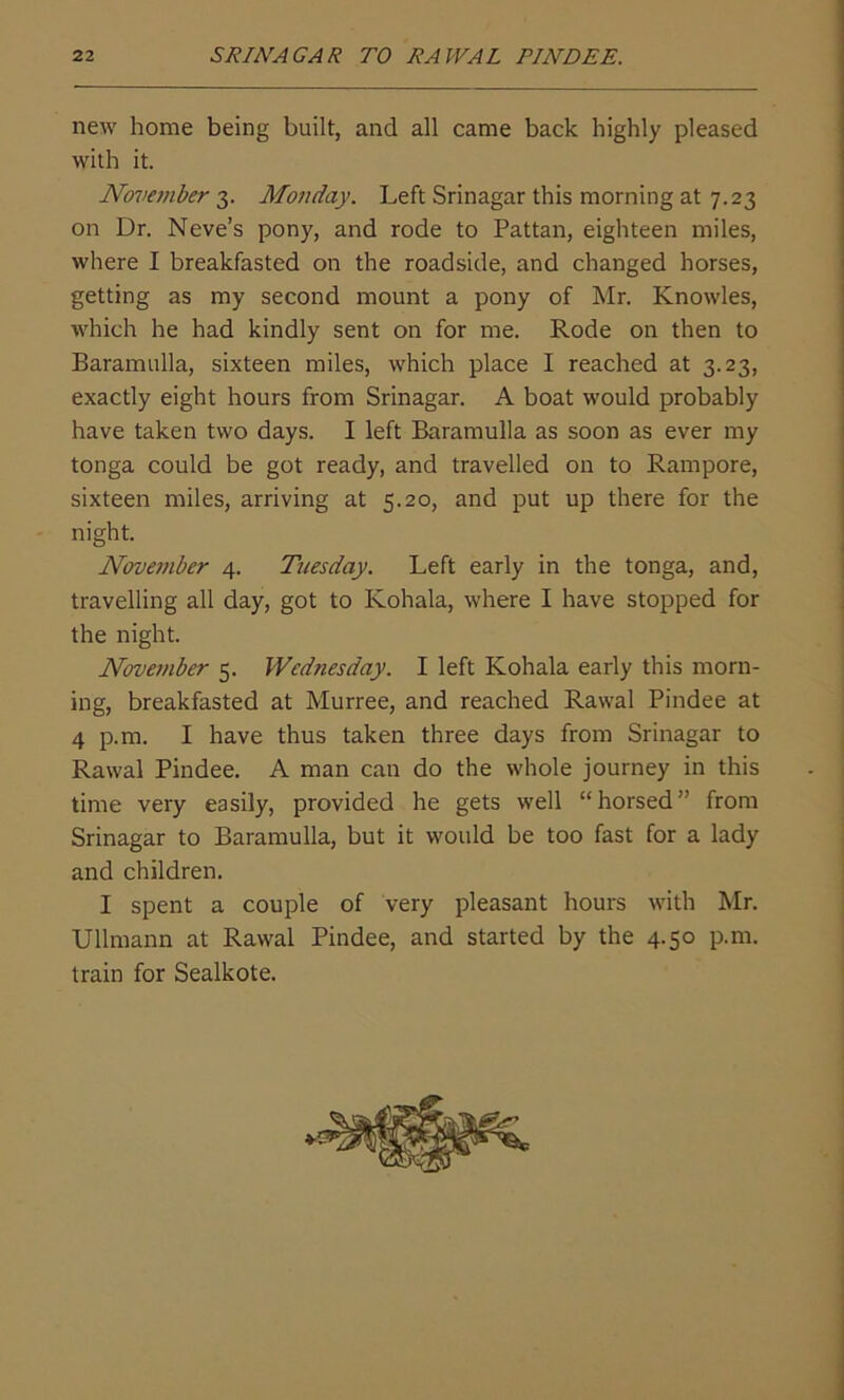new home being built, and all came back highly pleased with it. November 3. Monday. Left Srinagar this morning at 7.23 on Dr. Neve’s pony, and rode to Pattan, eighteen miles, where I breakfasted on the roadside, and changed horses, getting as my second mount a pony of Mr. Knowles, which he had kindly sent on for me. Rode on then to Baramulla, sixteen miles, which place I reached at 3.23, exactly eight hours from Srinagar. A boat would probably have taken two days. I left Baramulla as soon as ever my tonga could be got ready, and travelled on to Rampore, sixteen miles, arriving at 5.20, and put up there for the night. November 4. Tuesday. Left early in the tonga, and, travelling all day, got to Kohala, where I have stopped for the night. November 5. Wednesday. I left Kohala early this morn- ing, breakfasted at Murree, and reached Rawal Pindee at 4 p.m. I have thus taken three days from Srinagar to Rawal Pindee. A man can do the whole journey in this time very easily, provided he gets well “horsed” from Srinagar to Baramulla, but it would be too fast for a lady and children. I spent a couple of very pleasant hours with Mr. Ullmann at Rawal Pindee, and started by the 4.50 p.m. train for Sealkote.