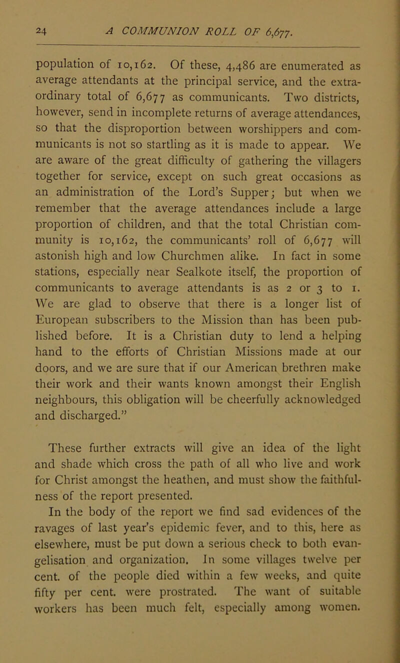 population of 10,162. Of these, 4,486 are enumerated as average attendants at the principal service, and the extra- ordinary total of 6,677 as communicants. Two districts, however, send in incomplete returns of average attendances, so that the disproportion between worshippers and com- municants is not so startling as it is made to appear. We are aware of the great difficulty of gathering the villagers together for service, except on such great occasions as an administration of the Lord’s Supper; but when we remember that the average attendances include a large proportion of children, and that the total Christian com- munity is 10,162, the communicants’ roll of 6,677 will astonish high and low Churchmen alike. In fact in some stations, especially near Sealkote itself, the proportion of communicants to average attendants is as 2 or 3 to 1. We are glad to observe that there is a longer list of European subscribers to the Mission than has been pub- lished before. It is a Christian duty to lend a helping hand to the efforts of Christian Missions made at our doors, and we are sure that if our American brethren make their work and their wants known amongst their English neighbours, this obligation will be cheerfully acknowledged and discharged.” These further extracts will give an idea of the light and shade which cross the path of all who live and work for Christ amongst the heathen, and must show the faithful- ness of the report presented. In the body of the report we find sad evidences of the ravages of last year’s epidemic fever, and to this, here as elsewhere, must be put down a serious check to both evan- gelisation and organization. In some villages twelve per cent, of the people died within a few weeks, and quite fifty per cent, were prostrated. The want of suitable workers has been much felt, especially among women.