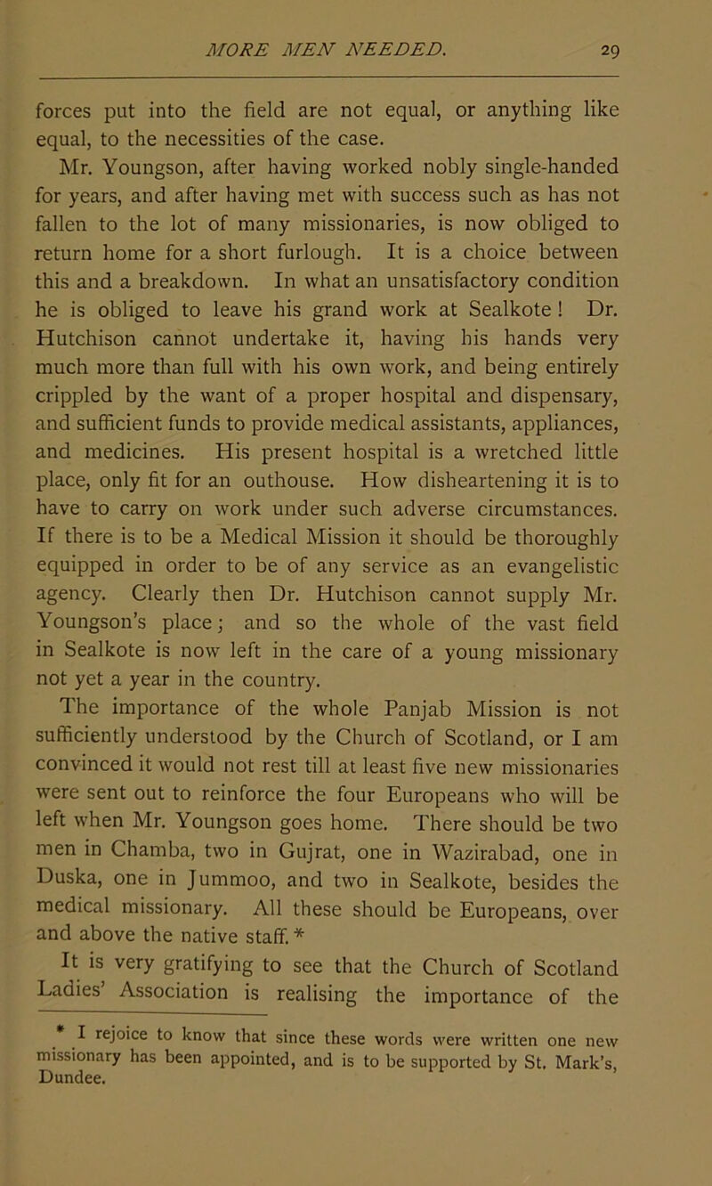 forces put into the field are not equal, or anything like equal, to the necessities of the case. Mr. Youngson, after having worked nobly single-handed for years, and after having met with success such as has not fallen to the lot of many missionaries, is now obliged to return home for a short furlough. It is a choice between this and a breakdown. In what an unsatisfactory condition he is obliged to leave his grand work at Sealkote ! Dr. Hutchison cannot undertake it, having his hands very much more than full with his own work, and being entirely crippled by the want of a proper hospital and dispensary, and sufficient funds to provide medical assistants, appliances, and medicines. His present hospital is a wretched little place, only fit for an outhouse. How disheartening it is to have to carry on work under such adverse circumstances. If there is to be a Medical Mission it should be thoroughly equipped in order to be of any service as an evangelistic agency. Clearly then Dr. Hutchison cannot supply Mr. Youngson’s place; and so the whole of the vast field in Sealkote is now left in the care of a young missionary not yet a year in the country. The importance of the whole Panjab Mission is not sufficiently understood by the Church of Scotland, or I am convinced it would not rest till at least five new missionaries were sent out to reinforce the four Europeans who will be left when Mr. Youngson goes home. There should be two men in Chamba, two in Gujrat, one in Wazirabad, one in Duska, one in Jummoo, and two in Sealkote, besides the medical missionary. All these should be Europeans, over and above the native staff. * It is very gratifying to see that the Church of Scotland Ladies Association is realising the importance of the * rej°'ce to know that since these words were written one new missionary has been appointed, and is to be supported by St. Mark’s, Dundee.