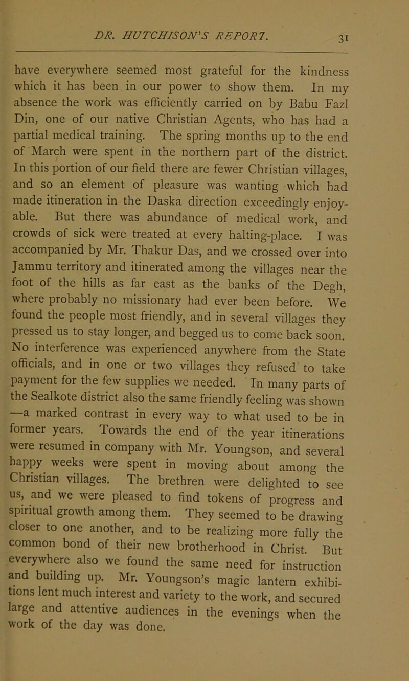 DR. HUTCHISON'S REPORT. have everywhere seemed most grateful for the kindness which it has been in our power to show them. In my absence the work was efficiently carried on by Babu Fazl Din, one of our native Christian Agents, who has had a partial medical training. The spring months up to the end of March were spent in the northern part of the district. In this portion of our field there are fewer Christian villages, and so an element of pleasure was wanting which had made itineration in the Daska direction exceedingly enjoy- able. But there was abundance of medical work, and crowds of sick were treated at every halting-place. I was accompanied by Mr. Thakur Das, and we crossed over into Jammu territory and itinerated among the villages near the foot of the hills as far east as the banks of the Degh, where probably no missionary had ever been before. We found the people most friendly, and in several villages they pressed us to stay longer, and begged us to come back soon. No interference was experienced anywhere from the State officials, and in one or two villages they refused to take payment for the few supplies we needed. In many parts of the Sealkote district also the same friendly feeling was shown —a marked contrast in every way to what used to be in former years. lowards the end of the year itinerations were resumed in company with Mr. Youngson, and several happy weeks were spent in moving about among the Christian villages. The brethren were delighted to see us, and we were pleased to find tokens of progress and spiritual growth among them. They seemed to be drawing closer to one another, and to be realizing more fully the common bond of their new brotherhood in Christ. But everywhere also we found the same need for instruction and building up. Mr. Youngson’s magic lantern exhibi- tions lent much interest and variety to the work, and secured large and attentive audiences in the evenings when the work of the day was done.