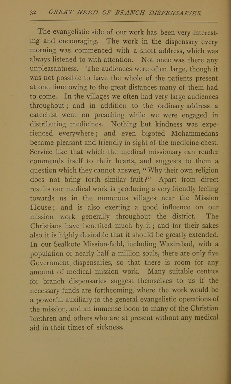 The evangelistic side of our work has been very interest- ing and encouraging. The work in the dispensary every morning was commenced with a short address, which was always listened to with attention. Not once was there any unpleasantness. The audiences were often large, though it was not possible to have the whole of the patients present at one time owing to the great distances many of them had to come. In the villages we often had very large audiences throughout; and in addition to the ordinary address a catechist went on preaching while we were engaged in distributing medicines. Nothing but kindness was expe- rienced everywhere; and even bigoted Mohammedans became pleasant and friendly in sight of the medicine-chest. Service like that which the medical missionary can render commends itself to their hearts, and suggests to them a question which they cannot answer, “ Why their own religion does not bring forth similar fruit?” Apart from direct results our medical work is producing a very friendly feeling towards us in the numerous villages near the Mission House; and is also exerting a good influence on our mission work generally throughout the district. The Christians have benefited much by it; and for their sakes also it is highly desirable that it should be greatly extended. In our Sealkote Mission-field, including Wazirabad, with a population of nearly half a million souls, there are only five Government, dispensaries, so that there is room for any amount of medical mission work. Many suitable centres for branch dispensaries suggest themselves to us if the necessary funds are forthcoming, where the work would be a powerful auxiliary to the general evangelistic operations of the mission, and an immense boon to many of the Christian brethren and others who are at present without any medical aid in their times of sickness.