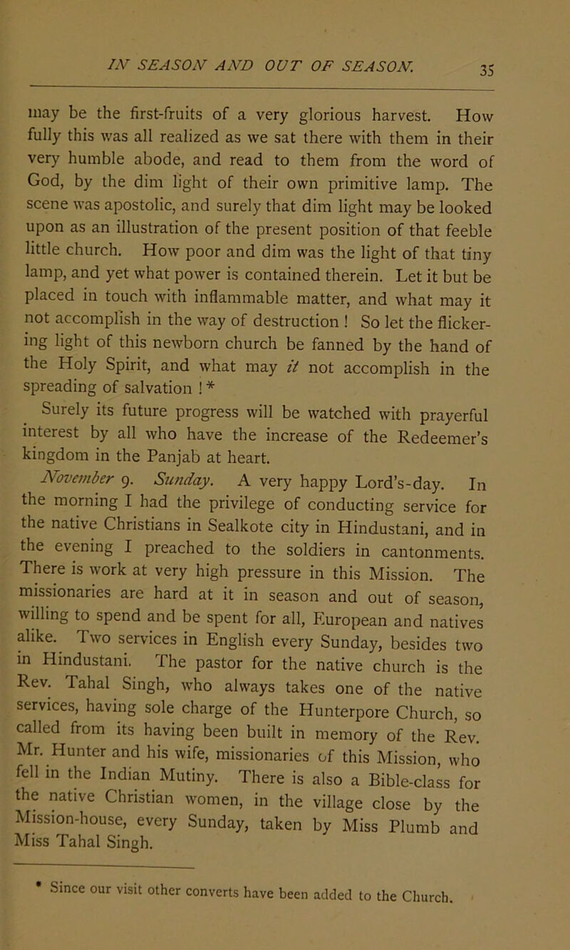 IN SEASON AND OUT OF SEASON. may be the first-fruits of a very glorious harvest. How fully this was all realized as we sat there with them in their very humble abode, and read to them from the word of God, by the dim light of their own primitive lamp. The scene was apostolic, and surely that dim light may be looked upon as an illustration of the present position of that feeble little church. How poor and dim was the light of that tiny lamp, and yet what power is contained therein. Let it but be placed in touch with inflammable matter, and what may it not accomplish in the way of destruction ! So let the flicker- ing light of this newborn church be fanned by the hand of the Holy Spirit, and what may it not accomplish in the spreading of salvation ! * Surely its future progress will be watched with prayerful interest by all who have the increase of the Redeemer’s kingdom in the Panjab at heart. November 9. Sunday. A very happy Lord’s-day. In the morning I had the privilege of conducting service for the native Christians in Sealkote city in Hindustani, and in the evening I preached to the soldiers in cantonments. There is work at very high pressure in this Mission. The missionaries are hard at it in season and out of season, willing to spend and be spent for all, Pluropean and natives alike. Two services in English every Sunday, besides two in Hindustani. The pastor for the native church is the Rev. Tahal Singh, who always takes one of the native services, having sole charge of the Hunterpore Church, so called from its having been built in memory of the Rev. Mr. Hunter and his wife, missionaries of this Mission, who fell in the Indian Mutiny. There is also a Bible-class for the native Christian women, in the village close by the Mission-house, every Sunday, taken by Miss Plumb and Miss Tahal Singh. * Since our visit other converts have been added to the Church.