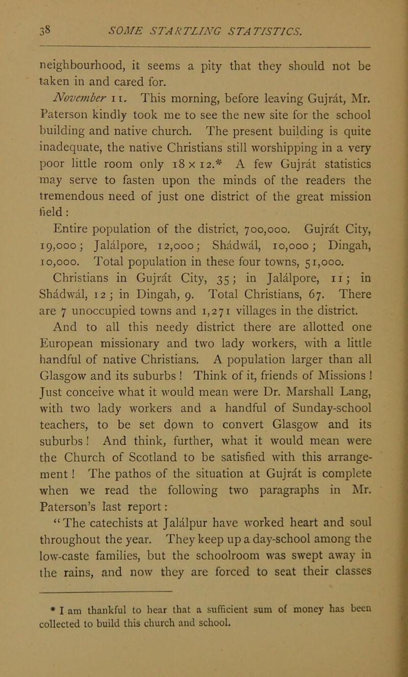 neighbourhood, it seems a pity that they should not be taken in and cared for. November 11. This morning, before leaving Gujrat, Mr. Paterson kindly took me to see the new site for the school building and native church. The present building is quite inadequate, the native Christians still worshipping in a very poor little room only 18x12.* A few Gujrat statistics may serve to fasten upon the minds of the readers the tremendous need of just one district of the great mission field: Entire population of the district, 700,000. Gujrat City, 19,000; Jalalpore, 12,000; Shadwal, 10,000; Dingah, 10,000. Total population in these four towns, 51,000. Christians in Gujrat City, 35; in Jalalpore, 11; in Shadwal, 12; in Dingah, 9. Total Christians, 67. There are 7 unoccupied towns and 1,271 villages in the district. And to all this needy district there are allotted one European missionary and two lady workers, with a little handful of native Christians. A population larger than all Glasgow and its suburbs ! Think of it, friends of Missions ! Just conceive what it would mean were Dr. Marshall Lang, with two lady workers and a handful of Sunday-school teachers, to be set down to convert Glasgow and its suburbs! And think, further, what it would mean were the Church of Scotland to be satisfied with this arrange- ment ! The pathos of the situation at Gujrdt is complete when we read the following two paragraphs in Mr. Paterson’s last report: “The catechists at Jalalpur have worked heart and soul throughout the year. They keep up a day-school among the low-caste families, but the schoolroom was swept away in the rains, and now they are forced to seat their classes * I am thankful to hear that a sufficient sum of money has been collected to build this church and school.