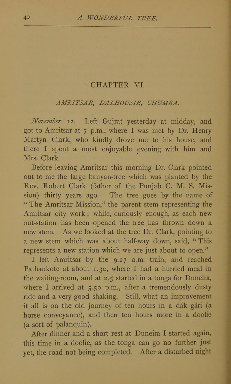 CHAPTER VI. AMRITSAR, DALHOUSIE, CHUMBA. November 12. Left Gujrat yesterday at midday, and got to Amritsar at 7 p.m., where I was met by Dr. Henry Martyn Clark, who kindly drove me to his house, and there I spent a most enjoyable evening with him and Mrs. Clark. Before leaving Amritsar this morning Dr. Clark pointed out to me the large banyan-tree which was planted by the Rev. Robert Clark (father of the Punjab C. M. S. Mis- sion) thirty years ago. The tree goes by the name of “ The Amritsar Mission,” the parent stem representing the Amritsar city work; while, curiously enough, as each new out-station has been opened the tree has thrown down a new stem. As we looked at the tree Dr. Clark, pointing to a new stem which was about half-way down, said, “This represents a new station which we are just about to open.” I left Amritsar by the 9.27 a.m. train, and reached Pathankote at about 1.30, where I had a hurried meal in the waiting-room, and at 2.5 started in a tonga for Duneira, where I arrived at 5.50 p.m., after a tremendously dusty ride and a very good shaking. Still, what an improvement it all is on the old journey of ten hours in a dak gari (a horse conveyance), and then ten hours more in a doolie (a sort of palanquin). After dinner and a short rest at Duneira I started again, this time in a doolie, as the tonga can go no further just yet, the road not being completed. After a disturbed night