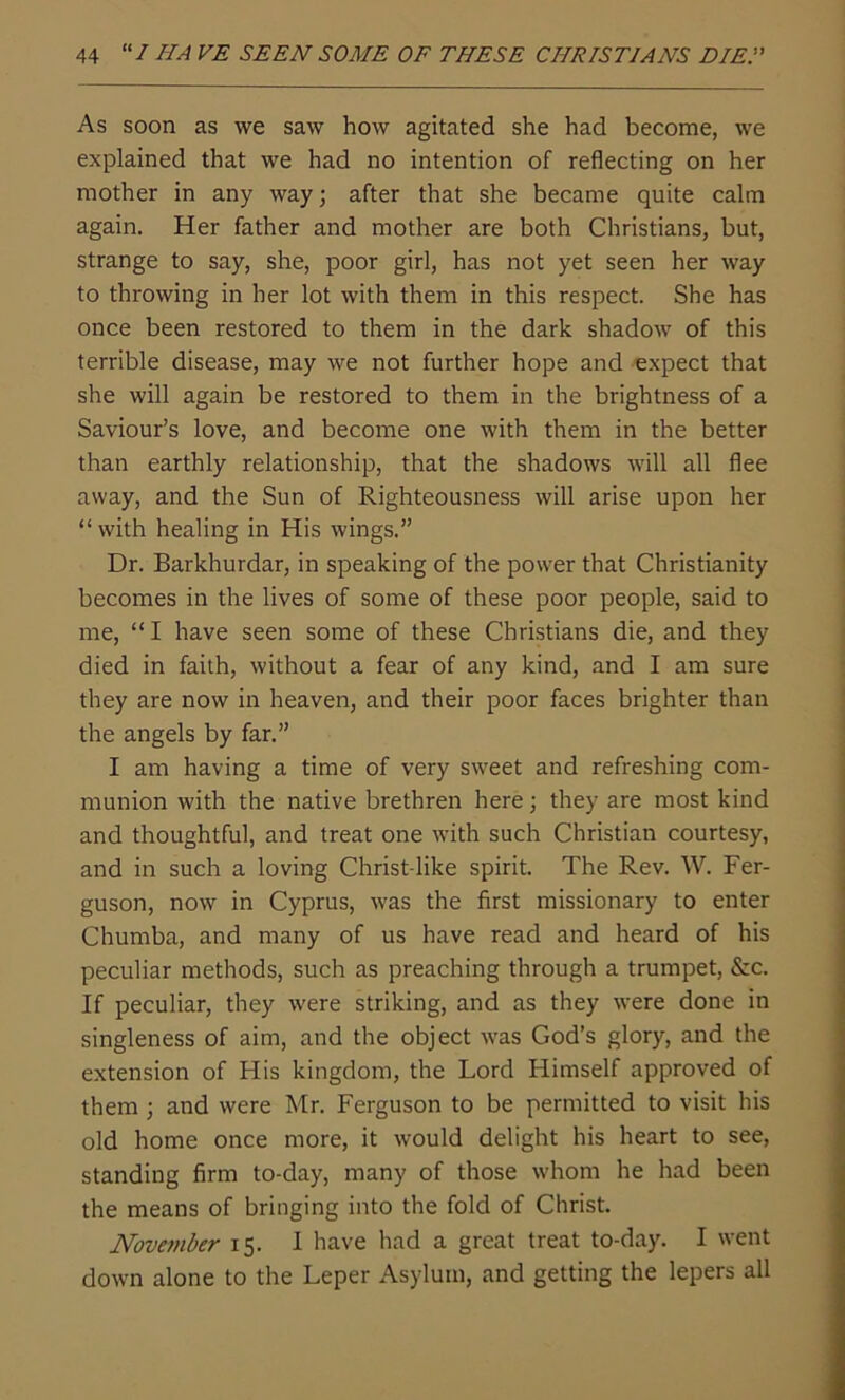As soon as we saw how agitated she had become, we explained that we had no intention of reflecting on her mother in any way; after that she became quite calm again. Her father and mother are both Christians, but, strange to say, she, poor girl, has not yet seen her way to throwing in her lot with them in this respect. She has once been restored to them in the dark shadow of this terrible disease, may we not further hope and expect that she will again be restored to them in the brightness of a Saviour’s love, and become one with them in the better than earthly relationship, that the shadows will all flee away, and the Sun of Righteousness will arise upon her “with healing in His wings.” Dr. Barkhurdar, in speaking of the power that Christianity becomes in the lives of some of these poor people, said to me, “ I have seen some of these Christians die, and they died in faith, without a fear of any kind, and I am sure they are now in heaven, and their poor faces brighter than the angels by far.” I am having a time of very sweet and refreshing com- munion with the native brethren here; they are most kind and thoughtful, and treat one with such Christian courtesy, and in such a loving Christ-like spirit. The Rev. W. Fer- guson, now in Cyprus, was the first missionary to enter Chumba, and many of us have read and heard of his peculiar methods, such as preaching through a trumpet, &c. If peculiar, they were striking, and as they were done in singleness of aim, and the object was God’s glory, and the extension of His kingdom, the Lord Himself approved of them ; and were Mr. Ferguson to be permitted to visit his old home once more, it would delight his heart to see, standing firm to-day, many of those whom he had been the means of bringing into the fold of Christ. November 15. I have had a great treat to-day. I went down alone to the Leper Asylum, and getting the lepers all