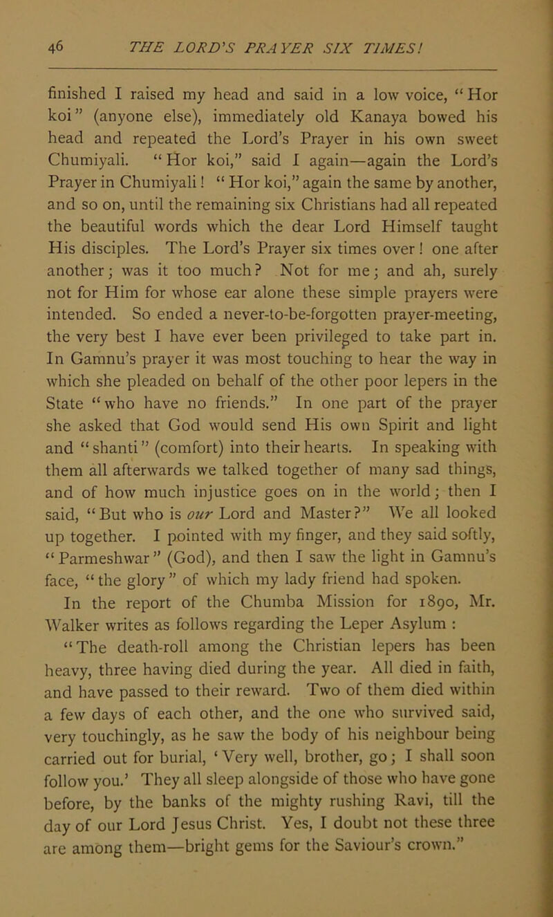 finished I raised my head and said in a low voice, “ Hor koi ” (anyone else), immediately old Kanaya bowed his head and repeated the Lord’s Prayer in his own sweet Chumiyali. “ Hor koi,” said I again—again the Lord’s Prayer in Chumiyali! “ Hor koi,” again the same by another, and so on, until the remaining six Christians had all repeated the beautiful words which the dear Lord Himself taught His disciples. The Lord’s Prayer six times over ! one after another; was it too much? Not for me; and ah, surely not for Him for whose ear alone these simple prayers were intended. So ended a never-to-be-forgotten prayer-meeting, the very best I have ever been privileged to take part in. In Gamnu’s prayer it was most touching to hear the way in which she pleaded on behalf of the other poor lepers in the State “who have no friends.” In one part of the prayer she asked that God would send His own Spirit and light and “ shanti ” (comfort) into their hearts. In speaking with them all afterwards we talked together of many sad things, and of how much injustice goes on in the world; then I said, “But who is our Lord and Master?” We all looked up together. I pointed with my finger, and they said softly, “Parmeshwar” (God), and then I saw the light in Gamnu’s face, “ the glory ” of which my lady friend had spoken. In the report of the Chumba Mission for 1890, Mr. Walker writes as follows regarding the Leper Asylum : “The death-roll among the Christian lepers has been heavy, three having died during the year. All died in faith, and have passed to their reward. Two of them died within a few days of each other, and the one who survived said, very touchingly, as he saw the body of his neighbour being carried out for burial, ‘ Very well, brother, go; I shall soon follow you.’ They all sleep alongside of those who have gone before, by the banks of the mighty rushing Ravi, till the day of our Lord Jesus Christ. Yes, I doubt not these three are among them—bright gems for the Saviour’s crown.”