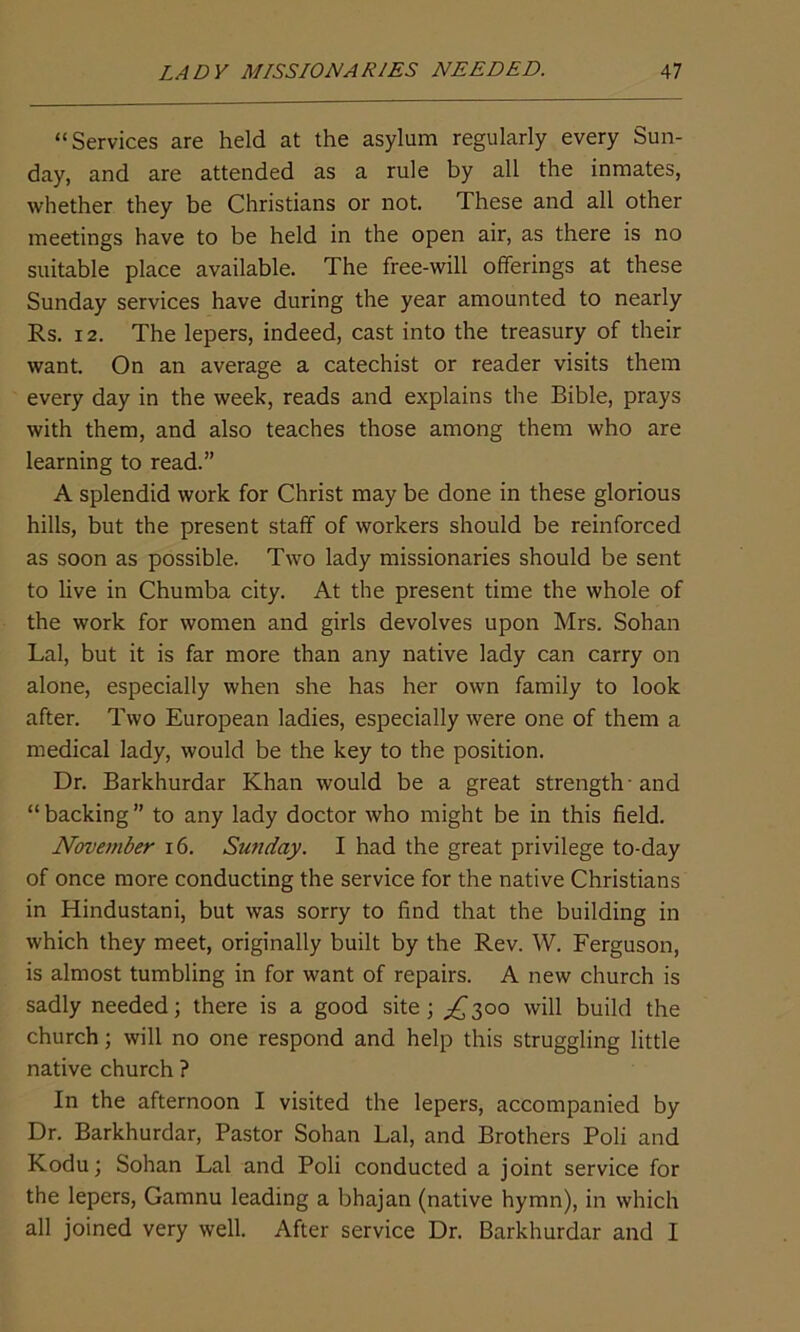 “Services are held at the asylum regularly every Sun- day, and are attended as a rule by all the inmates, whether they be Christians or not. These and all other meetings have to be held in the open air, as there is no suitable place available. The free-will offerings at these Sunday services have during the year amounted to nearly Rs. 12. The lepers, indeed, cast into the treasury of their want. On an average a catechist or reader visits them every day in the week, reads and explains the Bible, prays with them, and also teaches those among them who are learning to read.” A splendid work for Christ may be done in these glorious hills, but the present staff of workers should be reinforced as soon as possible. Two lady missionaries should be sent to live in Chumba city. At the present time the whole of the work for women and girls devolves upon Mrs. Sohan Lai, but it is far more than any native lady can carry on alone, especially when she has her own family to look after. Two European ladies, especially were one of them a medical lady, would be the key to the position. Dr. Barkhurdar Khan would be a great strength - and “ backing ” to any lady doctor who might be in this field. November 16. Sunday. I had the great privilege to-day of once more conducting the service for the native Christians in Hindustani, but was sorry to find that the building in which they meet, originally built by the Rev. W. Ferguson, is almost tumbling in for want of repairs. A new church is sadly needed; there is a good site; ^300 will build the church; will no one respond and help this struggling little native church ? In the afternoon I visited the lepers, accompanied by Dr. Barkhurdar, Pastor Sohan Lai, and Brothers Poli and Kodu; Sohan Lai and Poli conducted a joint service for the lepers, Gamnu leading a bhajan (native hymn), in which all joined very well. After service Dr. Barkhurdar and I