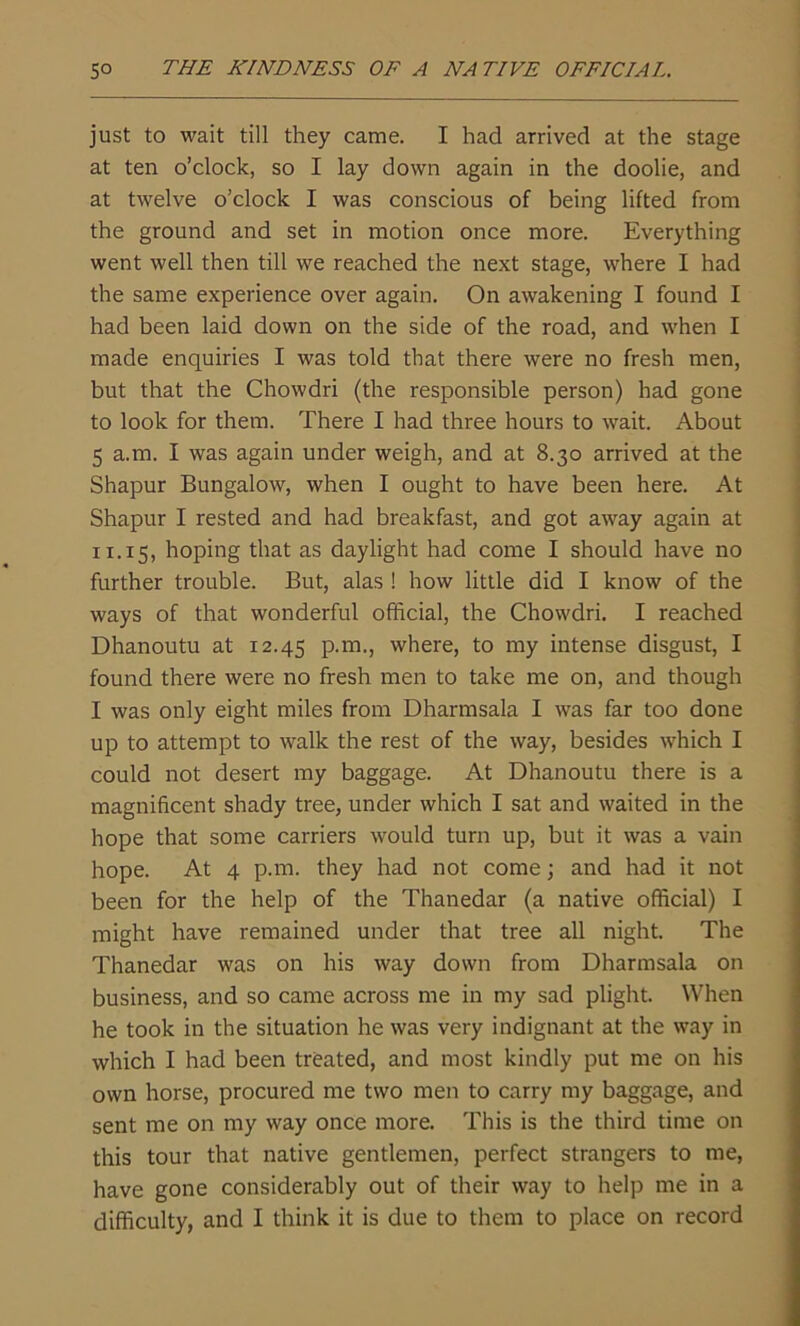 THE KINDNESS OF A NA TIVE OFFICIAL. 5° just to wait till they came. I had arrived at the stage at ten o’clock, so I lay down again in the doolie, and at twelve o’clock I was conscious of being lifted from the ground and set in motion once more. Everything went well then till we reached the next stage, where I had the same experience over again. On awakening I found I had been laid down on the side of the road, and when I made enquiries I was told that there were no fresh men, but that the Chowdri (the responsible person) had gone to look for them. There I had three hours to wait. About 5 a.m. I was again under weigh, and at 8.30 arrived at the Shapur Bungalow, when I ought to have been here. At Shapur I rested and had breakfast, and got away again at 11.15, hoping that as daylight had come I should have no further trouble. But, alas ! how little did I know of the ways of that wonderful official, the Chowdri. I reached Dhanoutu at 12.45 P-m., where, to my intense disgust, I found there were no fresh men to take me on, and though I was only eight miles from Dharmsala I was far too done up to attempt to walk the rest of the way, besides which I could not desert my baggage. At Dhanoutu there is a magnificent shady tree, under which I sat and waited in the hope that some carriers would turn up, but it was a vain hope. At 4 p.m. they had not come; and had it not been for the help of the Thanedar (a native official) I might have remained under that tree all night. The Thanedar was on his way down from Dharmsala on business, and so came across me in my sad plight. When he took in the situation he was very indignant at the way in which I had been treated, and most kindly put me on his own horse, procured me two men to carry my baggage, and sent me on my way once more. This is the third time on this tour that native gentlemen, perfect strangers to me, have gone considerably out of their way to help me in a difficulty, and I think it is due to them to place on record