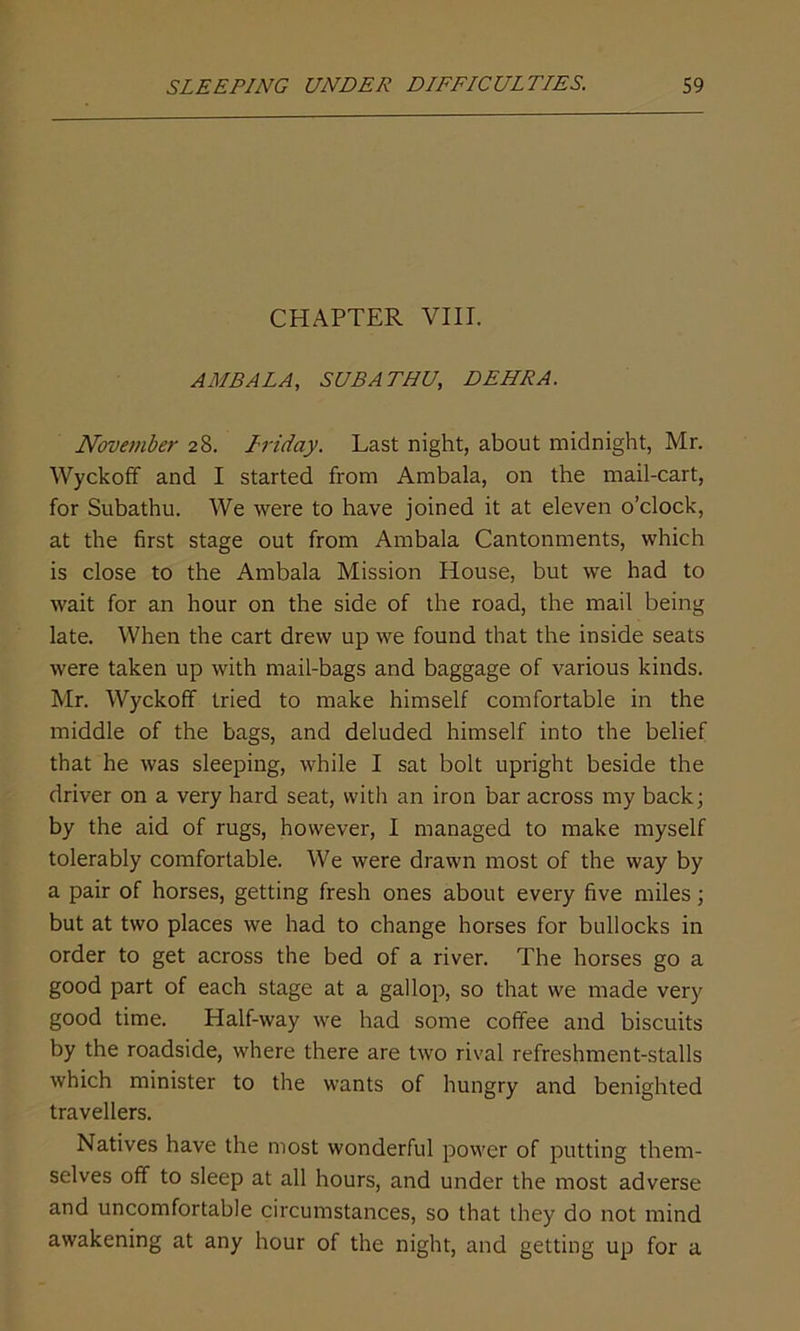 CHAPTER VIII. AMBALA, SUB A THU, DEHRA. November 28. Friday. Last night, about midnight, Mr. Wyckoff and I started from Ambala, on the mail-cart, for Subathu. We were to have joined it at eleven o’clock, at the first stage out from Ambala Cantonments, which is close to the Ambala Mission House, but we had to wait for an hour on the side of the road, the mail being late. When the cart drew up we found that the inside seats were taken up with mail-bags and baggage of various kinds. Mr. Wyckoff tried to make himself comfortable in the middle of the bags, and deluded himself into the belief that he was sleeping, while I sat bolt upright beside the driver on a very hard seat, with an iron bar across my back; by the aid of rugs, however, I managed to make myself tolerably comfortable. We were drawn most of the way by a pair of horses, getting fresh ones about every five miles; but at two places we had to change horses for bullocks in order to get across the bed of a river. The horses go a good part of each stage at a gallop, so that we made very good time. Half-way we had some coffee and biscuits by the roadside, where there are two rival refreshment-stalls which minister to the wants of hungry and benighted travellers. Natives have the most wonderful power of putting them- selves off to sleep at all hours, and under the most adverse and uncomfortable circumstances, so that they do not mind awakening at any hour of the night, and getting up for a