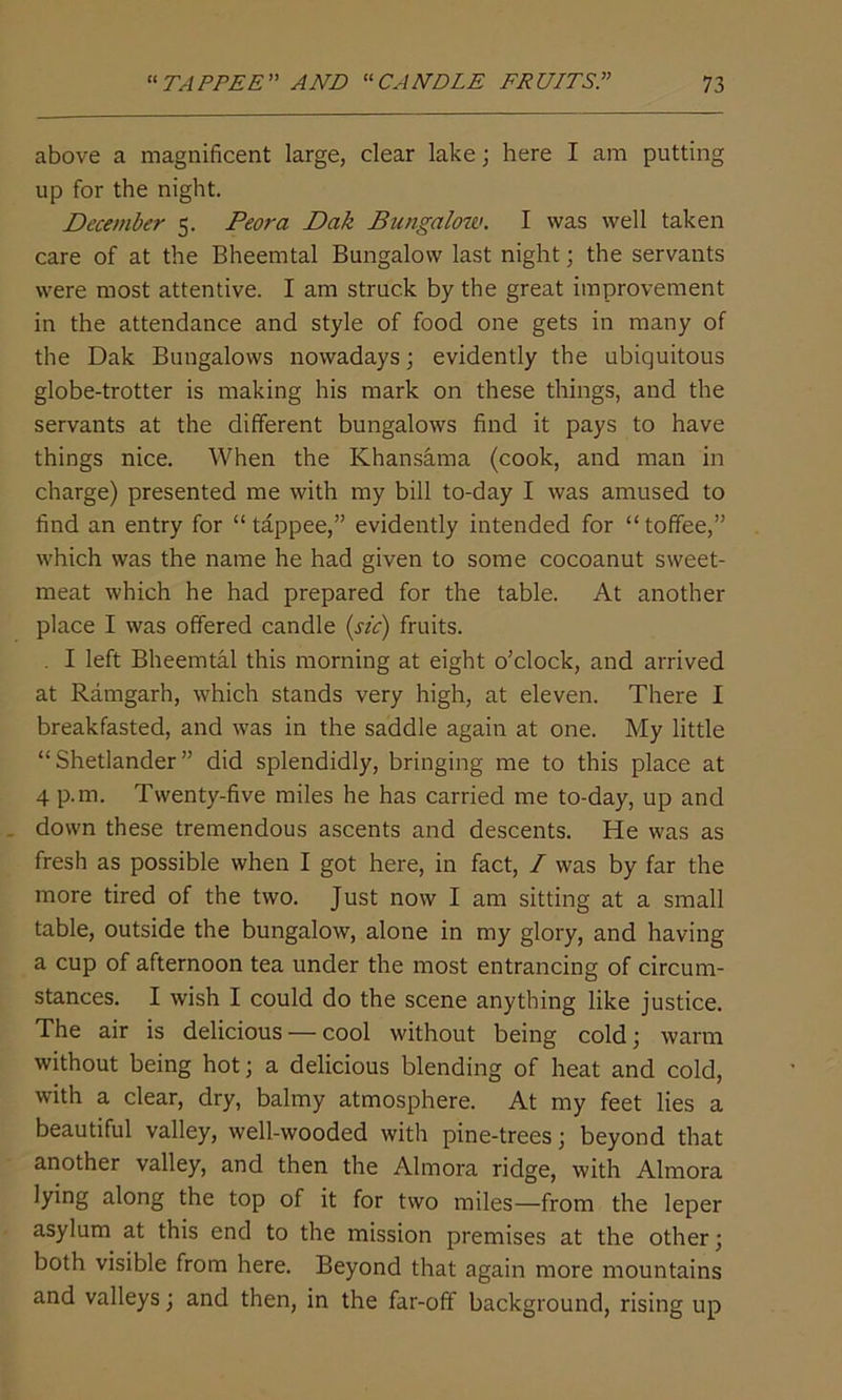 above a magnificent large, clear lake; here I am putting up for the night. December 5. Peora Dak Bungalow. I was well taken care of at the Bheemtal Bungalow last night; the servants were most attentive. I am struck by the great improvement in the attendance and style of food one gets in many of the Dak Bungalows nowadays; evidently the ubiquitous globe-trotter is making his mark on these things, and the servants at the different bungalows find it pays to have things nice. When the Khansama (cook, and man in charge) presented me with my bill to-day I was amused to find an entry for “ tappee,” evidently intended for “toffee,” which was the name he had given to some cocoanut sweet- meat which he had prepared for the table. At another place I was offered candle (sic) fruits. . I left Bheemtal this morning at eight o’clock, and arrived at Ramgarh, which stands very high, at eleven. There I breakfasted, and was in the saddle again at one. My little “Shetlander” did splendidly, bringing me to this place at 4 p.m. Twenty-five miles he has carried me to-day, up and down these tremendous ascents and descents. He was as fresh as possible when I got here, in fact, / was by far the more tired of the two. Just now I am sitting at a small table, outside the bungalow, alone in my glory, and having a cup of afternoon tea under the most entrancing of circum- stances. I wish I could do the scene anything like justice. The air is delicious — cool without being cold; warm without being hot; a delicious blending of heat and cold, with a clear, dry, balmy atmosphere. At my feet lies a beautiful valley, well-wooded with pine-trees; beyond that another valley, and then the Almora ridge, with Almora lying along the top of it for two miles—from the leper asylum at this end to the mission premises at the other; both visible from here. Beyond that again more mountains and valleys; and then, in the far-off background, rising up