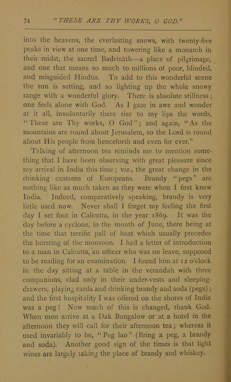 into the heavens, the everlasting snows, with twenty-five peaks in view at one time, and towering like a monarch in their midst, the sacred Badrinath—a place of pilgrimage, and one that means so much to millions of poor, blinded, and misguided Hindus. To add to this wonderful scene the sun is setting, and so lighting up the whole snowy range with a wonderful glory. There is absolute stillness; one feels alone with God. As I gaze in awe and wonder at it all, involuntarily there rise to my lips the words, “These are Thy works, O God”; and again, “As the mountains are round about Jerusalem, so the Lord is round about His people from henceforth and even for ever.” Talking of afternoon tea reminds me to mention some- thing that I have been observing with great pleasure since my arrival in India this time; viz., the great change in the drinking customs of Europeans. Brandy “pegs” are nothing like as much taken as they were when I first knew India. Indeed, comparatively speaking, brandy is very little used now. Never shall I forget my feeling the first day I set foot in Calcutta, in the year 1869. It was the day before a cyclone, in the month of June, there being at the time that terrific pall of heat which usually precedes the bursting of the monsoon. I had a letter of introduction to a man in Calcutta, an officer who was on leave, supposed to be reading for an examination. I found him at 12 o’clock in the day sitting at a table in the verandah with three companions, clad only in their under-vests and sleeping- drawers, playing cards and drinking brandy and soda (pegs); and the first hospitality I was offered on the shores of India was a peg! Now much of this is changed, thank God. When men arrive at a Dak Bungalow or at a hotel in the afternoon they will call for their afternoon tea; whereas it used invariably to be, “Peg lao” (Bring a peg, a brandy and soda). Another good sign of the times is that light wines are largely taking the place of brandy and whiskey.