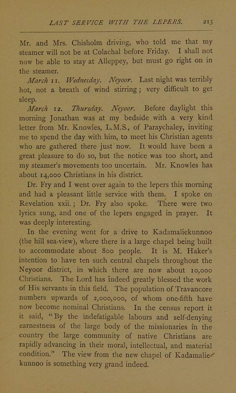 Mr. and Mrs. Chisholm driving, who told me that my steamer will not be at Colachal before Friday. I shall not now be able to stay at Alleppey, but must go right on in the steamer. March n. Wednesday. Neyoor. Last night was terribly hot, not a breath of wind stirring; very difficult to get sleep. March 12. Thursday. Neyoor. Before daylight this morning Jonathan was at my bedside with a very kind letter from Mr. Knowles, L.M.S., of Paraychaley, inviting me to spend the day with him, to meet his Christian agents who are gathered there just now. It would have been a great pleasure to do so, but the notice was too short, and my steamer’s movements too uncertain. Mr. Knowles has about 14,000 Christians in his district. Dr. Fry and I went over again to the lepers this morning and had a pleasant little service with them. I spoke on Revelation xxii.; Dr. Fry also spoke. There were two lyrics sung, and one of the lepers engaged in prayer. It was deeply interesting. In the evening went for a drive to Kadamaliekunnoo (the hill sea-view), where there is a large chapel being built to accommodate about 800 people. It is M. Haker’s intention to have ten such central chapels throughout the Neyoor district, in which there are now about 10,000 Christians. The Lord has indeed greatly blessed the work of His servants in this field. The population of Travancore numbers upwards of 2,000,000, of whom one-fifth have now become nominal Christians. In the census report it it said, “ By the indefatigable labours and self-denying earnestness of the large body of the missionaries in the country the large community of native Christians are rapidly advancing in their moral, intellectual, and material condition.” The view from the new chapel of Kadamalie-'' kunnoo is something very grand indeed.