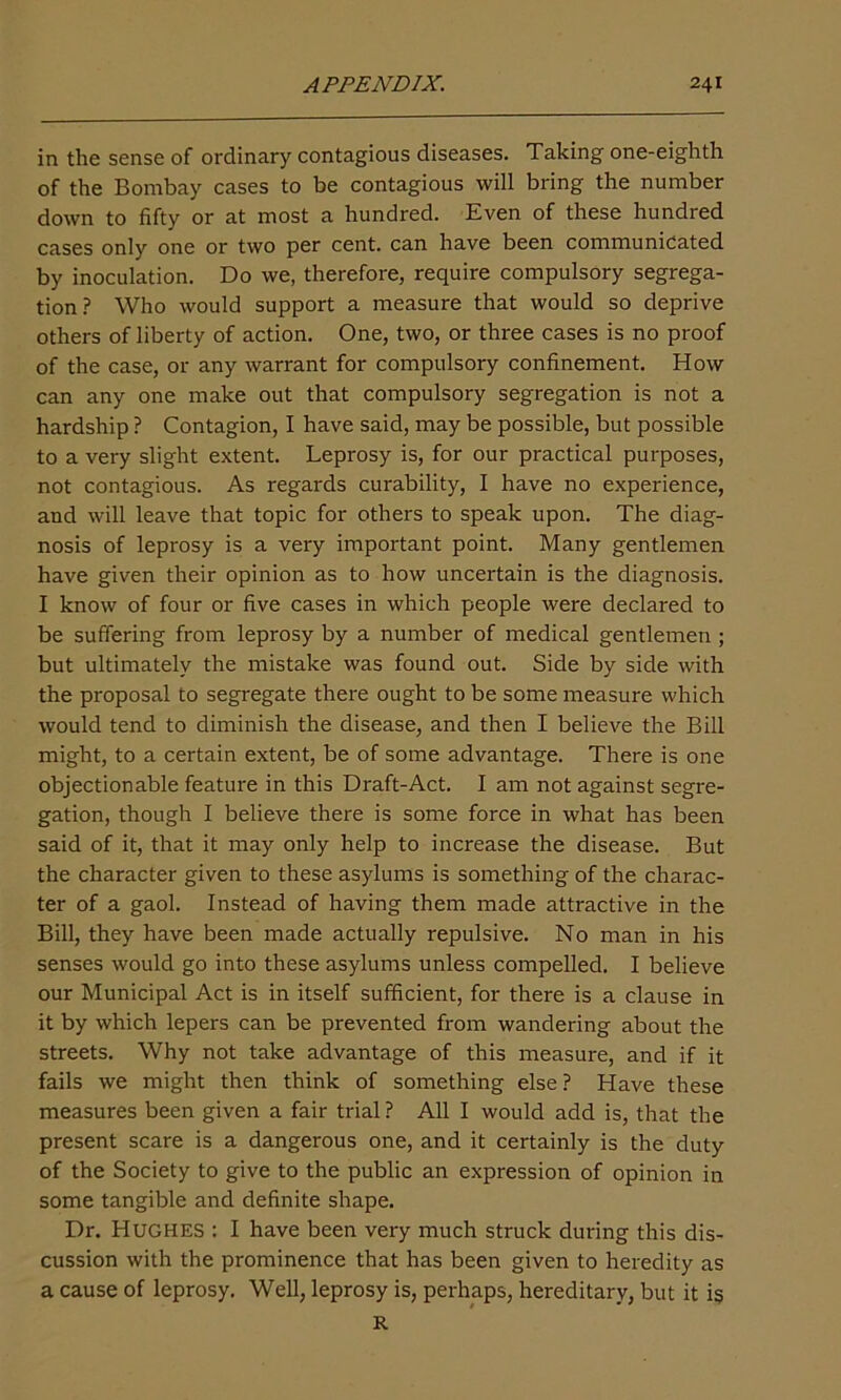 in the sense of ordinary contagious diseases. Taking one-eighth of the Bombay cases to be contagious will bring the number down to fifty or at most a hundred. Even of these hundred cases only one or two per cent, can have been communicated by inoculation. Do we, therefore, require compulsory segrega- tion? Who would support a measure that would so deprive others of liberty of action. One, two, or three cases is no proof of the case, or any warrant for compulsory confinement. How can any one make out that compulsory segregation is not a hardship ? Contagion, I have said, may be possible, but possible to a very slight extent. Leprosy is, for our practical purposes, not contagious. As regards curability, I have no experience, and will leave that topic for others to speak upon. The diag- nosis of leprosy is a very important point. Many gentlemen have given their opinion as to how uncertain is the diagnosis. I know of four or five cases in which people were declared to be suffering from leprosy by a number of medical gentlemen ; but ultimately the mistake was found out. Side by side with the proposal to segregate there ought to be some measure which would tend to diminish the disease, and then I believe the Bill might, to a certain extent, be of some advantage. There is one objectionable feature in this Draft-Act. I am not against segre- gation, though I believe there is some force in what has been said of it, that it may only help to increase the disease. But the character given to these asylums is something of the charac- ter of a gaol. Instead of having them made attractive in the Bill, they have been made actually repulsive. No man in his senses would go into these asylums unless compelled. I believe our Municipal Act is in itself sufficient, for there is a clause in it by which lepers can be prevented from wandering about the streets. Why not take advantage of this measure, and if it fails we might then think of something else? Have these measures been given a fair trial ? All I would add is, that the present scare is a dangerous one, and it certainly is the duty of the Society to give to the public an expression of opinion in some tangible and definite shape. Dr. Hughes : I have been very much struck during this dis- cussion with the prominence that has been given to heredity as a cause of leprosy. Well, leprosy is, perhaps, hereditary, but it is R