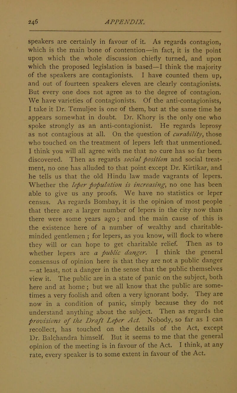 speakers are certainly in favour of it. As regards contagion, which is the main bone of contention—in fact, it is the point upon which the whole discussion chiefly turned, and upon which the proposed legislation is based—I think the majority of the speakers are contagionists. I have counted them up, and out of fourteen speakers eleven are clearly contagionists. But every one does not agree as to the degree of contagion. We have varieties of contagionists. Of the anti-contagionists, I take it Dr. Temuljee is one of them, but at the same time he appeal's somewhat in doubt. Dr. Khory is the only one who spoke strongly as an anti-contagionist. He regards leprosy as not contagious at all. On the question of curability, those who touched on the treatment of lepers left that unmentioned. I think you will all agree with me that no cure has so far been discovered. Then as regards social position and social treat- ment, no one has alluded to that point except Dr. Kirtikar, and he tells us that the old Hindu law made vagrants of lepers. Whether the leper population is increasing, no one has been able to give us any proofs. We have no statistics or leper census. As regards Bombay, it is the opinion of most people that there are a larger number of lepers in the city now than there were some years ago ; and the main cause of this is the existence here of a number of wealthy and charitable- minded gentlemen ; for lepers, as you know, will flock to where they will or can hope to get charitable relief. Then as to whether lepers are a public danger. I think the general consensus of opinion here is that they are not a public danger —at least, not a danger in the sense that the public themselves view it. The public are in a state of panic on the subject, both here and at home ; but we all know that the public are some- times a very foolish and often a very ignorant body. 1 hey are now in a condition of panic, simply because they do not understand anything about the subject. Then as regards the provisions of the Draft Leper Act. Nobody, so far as I can recollect, has touched on the details of the Act, except Dr. Balchandra himself. But it seems to me that the general opinion of the meeting is in favour of the Act. I think, at any rate, every speaker is to some extent in favour of the Act.