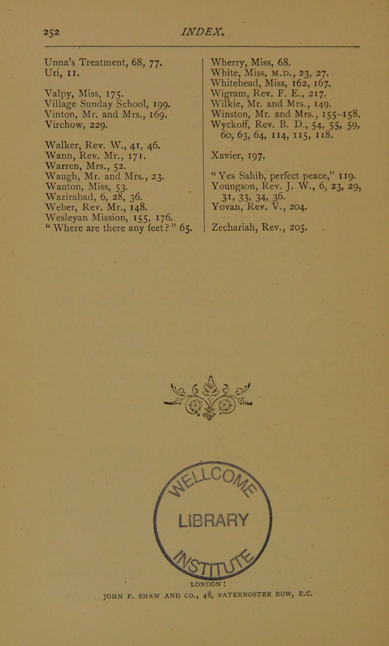 Unna’s Treatment, 68, 77. Uri, II. Valpy, Miss, 175. Village Sunday School, 199. Vinton, Mr. and Mrs., 169. Virchow, 229. Walker, Rev. W., 41, 46. Wann, Rev. Mr., 171. Warren, Mrs., 52. Waugh, Mr. and Mrs., 23. Wauton, Miss, 53. Wazirabad, 6, 28, 36. Weber, Rev. Mr., 148. Wesleyan Mission, 155, 176. “ Where are there any feet ? ” 65. Wherry, Miss, 68. White, Miss, m.d., 23, 27. Whitehead, Miss, 162, 167. Wigram, Rev. F. E., 217. Wilkie, Mr. and Mrs., 149. Winston, Mr. and Mrs., 155-158. Wyckoff, Rev. B. D., 54, 55, 59, 60, 63, 64, 114, 115, 118. Xavier, 197. “Yes Sahib, perfect peace,” 119. Youngson, Rev. J. W., 6, 23, 29, 31, 33. 34, 36. Yovan, Rev. V., 204. Zechariah, Rev., 205. LONDON : JOHN F. SHAW AND CO., 48, PATERNOSTER ROW, E.C.