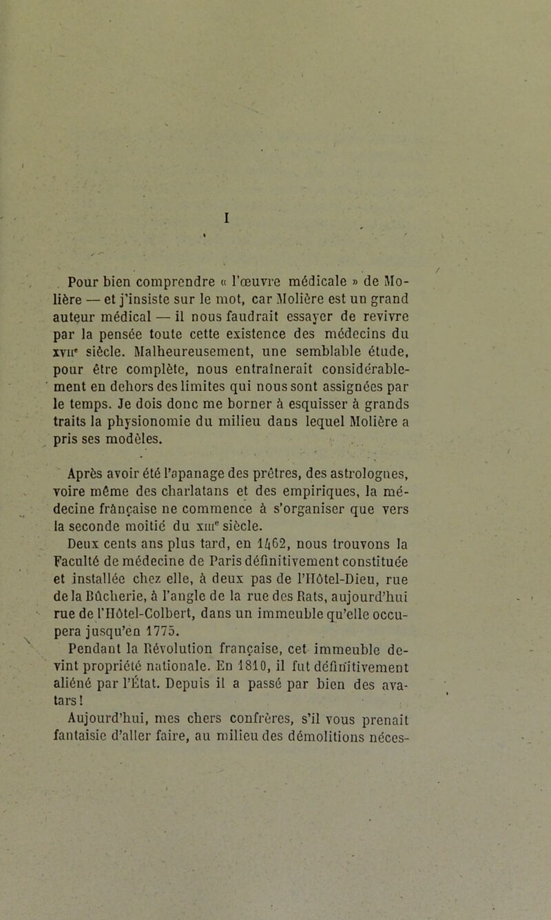 I Pour bien comprendre « l’œuvre médicale » de Mo- lière — et j’insiste sur le mot, car Molière est un grand auteur médical — il nous faudrait essayer de revivre par la pensée toute cette existence des médecins du xvii* siècle. Malheureusement, une semblable étude, pour être complète, nous entraînerait considérable- ment en dehors des limites qui nous sont assignées par le temps. Je dois donc me borner à esquisser à grands traits la physionomie du milieu dans lequel Molière a pris ses modèles. Après avoir été l’apanage des prêtres, des astrologues, voire même des charlatans et des empiriques, la mé- decine française ne commence à s’organiser que vers la seconde moitié du xiue siècle. Deux cents ans plus tard, en 1402, nous trouvons la Faculté de médecine de Paris définitivement constituée et installée chez elle, à deux pas de l’IIôtel-Dieu, rue de la Bûcherie, à l’angle de la rue des Rats, aujourd’hui rue de l’Hôtel-Colbert, dans un immeuble qu’elle occu- pera jusqu’en 1775. Pendant la Révolution française, cet immeuble de- vint propriété nationale. En 1810, il fut définitivement aliéné par l’État. Depuis il a passé par bien des ava- tars! Aujourd’hui, mes chers confrères, s’il vous prenait fantaisie d’aller faire, au milieu des démolitions néces-