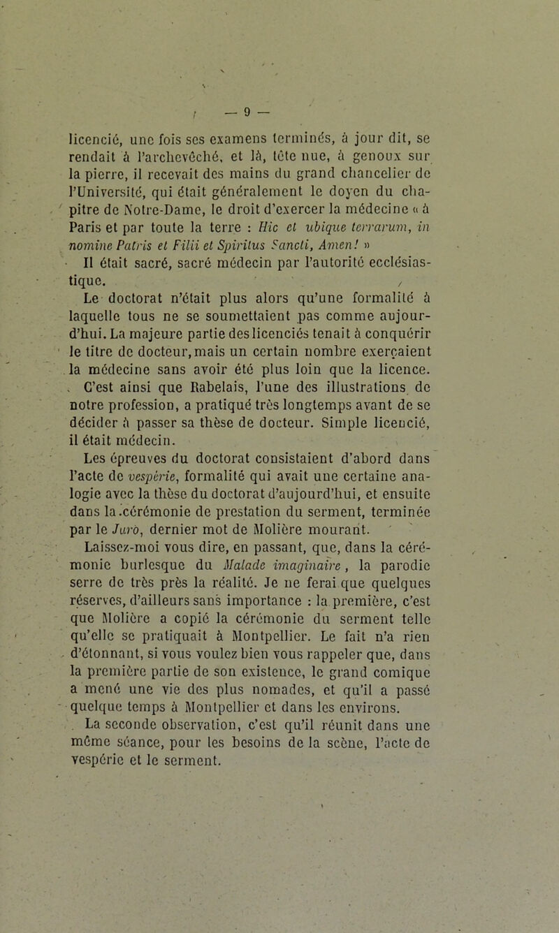 licencié, une fois scs examens terminés, à jour dit, se rendait à l’archevêché, et là, tête nue, à genoux sur la pierre, il recevait des mains du grand chancelier de l’Université, qui était généralement le doyen du cha- pitre de Notre-Dame, le droit d’exercer la médecine « à Paris et par toute la terre : Hic et ubique terrarum, in nomiiic Palris el Filii et Spirilus Fancli, Amen! » Il était sacré, sacré médecin par l’autorité ecclésias- tique. / Le doctorat n’était plus alors qu’une formalité à laquelle tous ne se soumettaient pas comme aujour- d’hui. La majeure partie des licenciés tenait à conquérir le titre de docteur,mais un certain nombre exerçaient la médecine sans avoir été plus loin que la licence. . C’est ainsi que Rabelais, l’une des illustrations de notre profession, a pratiqué très longtemps avant de se décider à passer sa thèse de docteur. Simple licencié, il était médecin. Les épreuves du doctorat consistaient d’abord dans l’acte de vespèrie, formalité qui avait une certaine ana- logie avec la thèse du doctorat d’aujourd’hui, et ensuite dans la .cérémonie de prestation du serment, terminée par le Jaro, dernier mot de Molière mourant. Laisscz-moi vous dire, en passant, que, dans la céré- monie burlesque du Malade imaginaire, la parodie serre de très près la réalité. Je ne ferai que quelques réserves, d’ailleurs sans importance : la première, c’est que Molière a copie la cérémonie du serment telle qu’elle se pratiquait à Montpellier. Le fait n’a rien d’étonnant, si vous voulez bien vous rappeler que, dans la première partie de son existence, le grand comique a mené une vie des plus nomades, et qu’il a passé quelque temps à Montpellier et dans les environs. La seconde observation, c’est qu’il réunit dans une même séance, pour les besoins de la scène, l’acte de vespèrie et le serment.