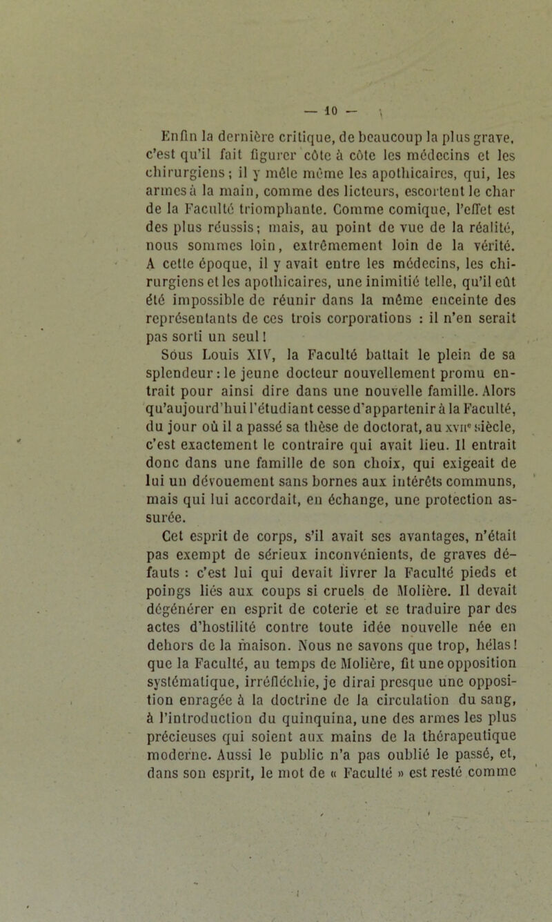 Enfin la dernière critique, de beaucoup la plus grave, c’est qu’il fait figurer côte à côte les médecins et les chirurgiens; il y môle même les apothicaires, qui, les armes à la main, comme des licteurs, escortent le char de la Faculté triomphante. Comme comique, l'effet est des plus réussis; mais, au point de vue de la réalité, nous sommes loin, extrêmement loin de la vérité. A cette époque, il y avait entre les médecins, les chi- rurgiens et les apothicaires, une inimitié telle, qu’il eût été impossible de réunir dans la môme enceinte des représentants de ces trois corporations : il n’en serait pas sorti un seul ! Sous Louis XIV, la Faculté battait le plein de sa splendeur : le jeune docteur nouvellement promu en- trait pour ainsi dire dans une nouvelle famille. Alors qu’aujourd’hui l’étudiant cesse d'appartenir à la Faculté, du jour où il a passé sa thèse de doctorat, au xvue siècle, c’est exactement le contraire qui avait lieu. 11 entrait donc dans une famille de son choix, qui exigeait de lui un dévouement sans bornes aux intérêts communs, mais qui lui accordait, en échange, une protection as- surée. Cet esprit de corps, s’il avait scs avantages, n’était pas exempt de sérieux inconvénients, de graves dé- fauts : c’est lui qui devait livrer la Faculté pieds et poings liés aux coups si cruels de Molière. Il devait dégénérer en esprit de coterie et se traduire par des actes d’hostilité contre toute idée nouvelle née en dehors de la maison. Nous ne savons que trop, hélas! que la Faculté, au temps de Molière, fit une opposition systématique, irréfléchie, je dirai presque une opposi- tion enragée à la doctrine de la circulation du sang, à l’introduction du quinquina, une des armes les plus précieuses qui soient aux mains de la thérapeutique moderne. Aussi le public n’a pas oublié le passé, et, dans son esprit, le mot de « Faculté » est resté comme • i