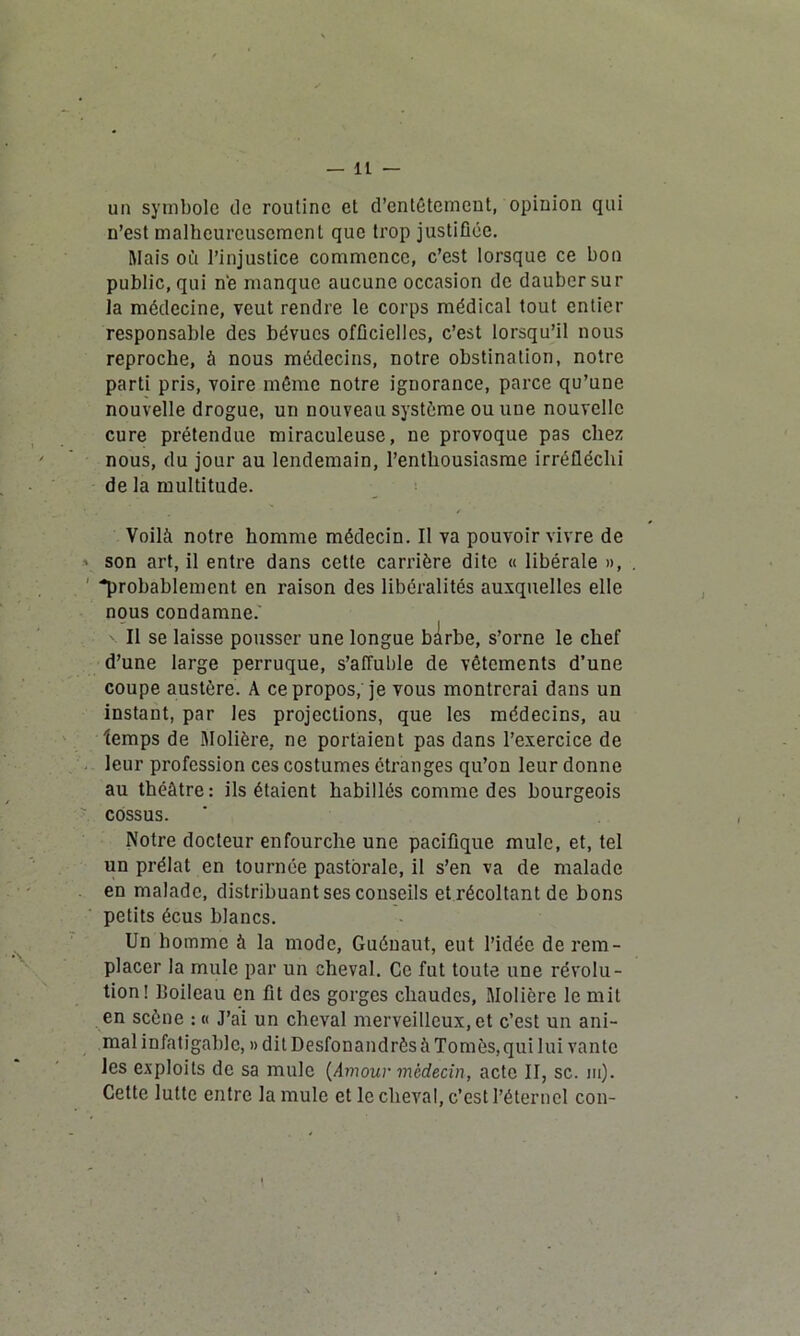 un symbole île routine et d’entêtement, opinion qui n’est malheureusement que trop justifiée. Mais où l’injustice commence, c’est lorsque ce bon public, qui n‘e manque aucune occasion de dauber sur la médecine, veut rendre le corps médical tout entier responsable des bévues officielles, c’est lorsqu’il nous reproche, à nous médecins, notre obstination, notre parti pris, voire même notre ignorance, parce qu’une nouvelle drogue, un nouveau système ou une nouvelle cure prétendue miraculeuse, ne provoque pas chez nous, du jour au lendemain, l’enthousiasme irréfléchi de la multitude. ✓ Voilà notre homme médecin. Il va pouvoir vivre de son art, il entre dans cette carrière dite « libérale », -probablement en raison des libéralités auxquelles elle nous condamne.' Il se laisse pousser une longue bÀrbe, s’orne le chef d’une large perruque, s’affuble de vêtements d’une coupe austère. A ce propos, je vous montrerai dans un instant, par les projections, que les médecins, au temps de .Molière, ne portaient pas dans l’exercice de leur profession ces costumes étranges qu’on leur donne au théâtre: ils étaient habillés comme des bourgeois cossus. Notre docteur enfourche une pacifique mule, et, tel un prélat en tournée pastorale, il s’en va de malade en malade, distribuant ses conseils et récoltant de bons petits écus blancs. Un homme à la mode, Guénaut, eut l’idée de rem- placer la mule par un cheval. Ce fut toute une révolu- tion! lloileau en fit des gorges chaudes, Molière le mit en scène : « J’ai un cheval merveilleux, et c’est un ani- mal infatigable, » dit DesfonandrêsàTomès,qui lui vante les exploits de sa mule (Amour médecin, acte II, sc. ni). Cette lutte entre la mule et le cheval, c’est l’éternel con-