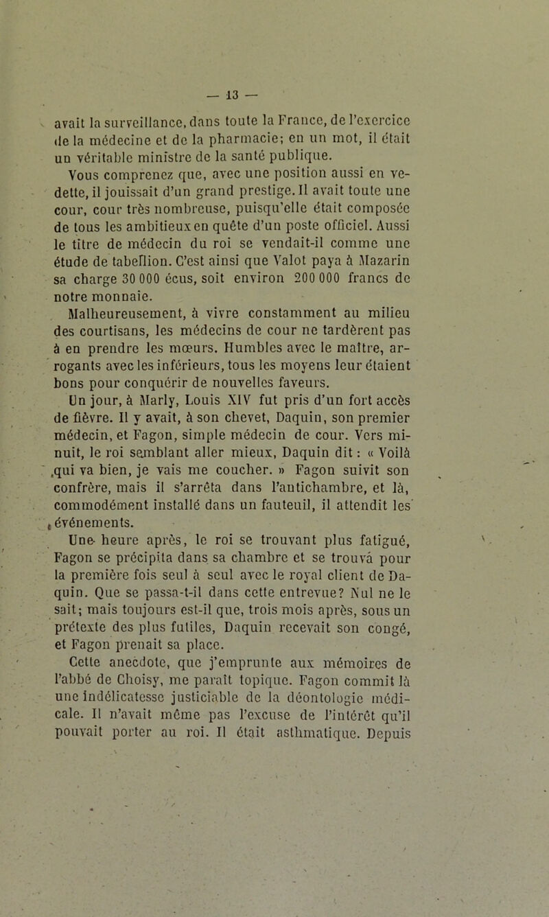 avait la surveillance, dans toute la France, de l’exercice de la médecine et de la pharmacie; en un mot, il était un véritable ministre de la santé publique. Vous comprenez que, avec une position aussi en ve- dette, il jouissait d’un grand prestige. II avait toute une cour, cour très nombreuse, puisqu’elle était composée de tous les ambitieux en quête d’un poste ofûciel. Aussi le titre de médecin du roi se vendait-il comme une étude de tabellion. C’est ainsi que Valot paya à Mazarin sa charge 30 000 écus, soit environ 200 000 francs de notre monnaie. Malheureusement, à vivre constamment au milieu des courtisans, les médecins de cour ne tardèrent pas à en prendre les mœurs. Humbles avec le maître, ar- rogants avec les inférieurs, tous les moyens leur étaient bons pour conquérir de nouvelles faveurs. Un jour, à Marly, Louis XIV fut pris d’un fort accès de fièvre. Il y avait, à son chevet, Daquin, son premier médecin, et Fagon, simple médecin de cour. Vers mi- nuit, le roi semblant aller mieux, Daquin dit : « Voilà .qui va bien, je vais me coucher. » Fagon suivit son confrère, mais il s’arrêta dans l’antichambre, et là, commodément installé dans un fauteuil, il attendit les' t événements. Une- heure après, le roi se trouvant plus fatigué, Fagon se précipita dans sa chambre et se trouva pour la première fois seul à seul avec le royal client de Da- quin. Que se passa-t-il dans cette entrevue? Nul ne le sait; mais toujours est-il que, trois mois après, sous un prétexte des plus futiles, Daquin recevait son congé, et Fagon prenait sa place. Cette anecdote, que j’emprunte aux mémoires de l’abbé de Choisy, me parait topique. Fagon commit là une indélicatesse justiciable de la déontologie médi- cale. Il n’avait même pas l’excuse de l’intérêt qu’il pouvait porter au roi. Il ôtait asthmatique. Depuis