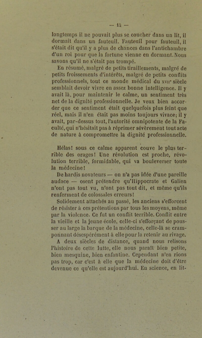 longtemps il ne pouvait plus se coucher dans un lit, il dormait dans un fauteuil. Fauteuil pour fauteuil, il s’était dit qu’il y a plus de chances dans l’antichambre d’un roi pour que la fortune vienne en dormant. Nous savons qu’il ne s’était pas trompé. Eu résumé, malgré de petits tiraillements, malgré de petits froissements d’intéréts, malgré de petits conflits professionnels, tout ce monde médical du xvu siècle semblait devoir vivre en assez bonne intelligence. Il y avait là, pour maintenir le calme, un sentiment très net delà dignité professionnelle. Je veux bien accor- der que ce sentiment était quelquefois plus feint que réel, mais il n’en était pas moins toujours vivace; il y avait, par-dessus tout, l’autorité omnipotente de la Fa- culté, qui n’hésitait pas à réprimer sévèrement tout acte de nature à compromettre la dignité professionnelle. Hélas 1 sous ce calme apparent couve le plus ter- rible des orages! Une révolution est proche, révo- lution terrible, formidable, qui va bouleverser toute la médecine I De hardis novateurs — on n’a pas idée d’une pareille audace — osent prétendre qu’llippocrate et Galien n’ont pas tout vu, n’ont pas tout dit, et même qu’ils renferment de colossales erreurs! Solidement attachés au passé, les anciens s’efforcent de résister à ces prétentions par tous les moyens, même par la violence. Ce fut un conflit terrible. Conflit entre la vieille et la jeune école, celle-ci s’efforçant de pous- ser au large la barque de la médecine, celle-là se cram- ponnant désespérément à elle pour la retenir au rivage. A deux siècles de distance, quand nous relisons l’histoire de cette lutte, elle nous paraît bien petite, bien mesquine, bien enfantine. Cependant n’en rions pas trop, car c’est à elle que la médecine doit d’être devenue ce qu’elle est aujourd’hui. Eu scieuce, en lit-