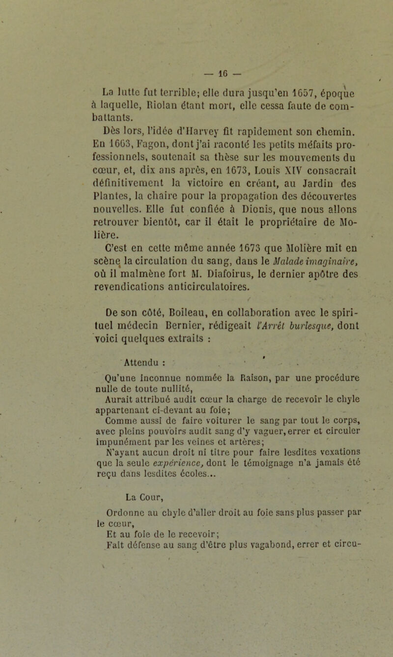 La lutte fut terrible; elle dura jusqu’en 1657, époque à laquelle, Riolan étant mort, clic cessa faute de com- battants. Dès lors, l’idcc d’Harvey fit rapidement son chemin. Eu 1663, Fagon, dont j’ai raconté les petits méfaits pro- fessionnels, soutenait sa thèse sur les mouvements du cœur, et, dix ans après, en 1673, Louis XIV consacrait définitivement la victoire en créant, au Jardin des Plantes, la chaire pour la propagation des découvertes nouvelles. Elle fut confiée à Dionis, que nous allons retrouver bientôt, car il était le propriétaire de Mo- lière. C’est en cette même année 1673 que Molière mit eu scène la circulation du sang, daus le Malade imaginaire, où il malmène fort M. Diafoirus, le dernier apôtre des revendications anticirculatoires. De son côté, Boileau, en collaboration avec le spiri- tuel médecin Bernier, rédigeait l'Arrêt burlesque, dont voici quelques extraits : Attendu : . Qu’une inconnue nommée la Raison, par une procédure nulle de toute nullité, Aurait attribué audit cœur la charge de recevoir le chyle appartenant ci-devant au foie; Comme aussi de faire voiturer le sang par tout le corps, avec pleins pouvoirs audit sang d’y vaguer, errer et circuler impunément par les veines et artères; N'ayant aucun droit ni titre pour faire lesdites vexations que la seule expérience, dont le témoignage n’a jamais été reçu dans lesdites écoles... La Cour, Ordonne au chyle d’aller droit au foie sans plus passer par le cœur. Et au foie de le recevoir; Fait défense au sang d’être plus vagabond, errer et circu- i * “ \ * .