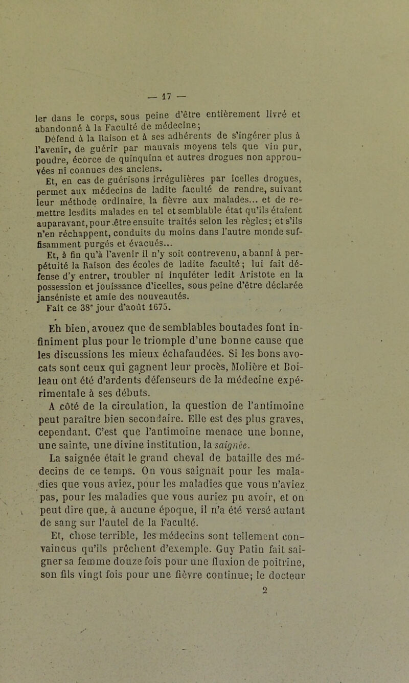 1er dans le corps, sous peine d’être entièrement livré et abandonné à la Faculté de médecine; Défend à la liaison et à ses adhérents de s’ingérer plus à l’avenir, de guérir par mauvais moyens tels que vin pur, poudre, écorce de quinquina et autres drogues non approu- vées ni connues des anciens. Et, en cas de guérisons irrégulières par icelles drogues, permet aux médecins de ladite faculté de rendre, suivant leur méthode ordinaire, la fièvre aux malades... et de re- mettre lesdits malades en tel et semblable état qu’ils étaient auparavant, pour .être ensuite traités selon les règles; et s’ils n’en réchappent, conduits du moins dans l’autre monde suf- fisamment purgés et évacués... Et, à fin qu’à l’avenir il n’y soit contrevenu, a banni à per- pétuité la Raison des écoles de ladite faculté; lui fait dé- fense d’y entrer, troubler ni inquiéter ledit Aristote en la possession et jouissance d’icelles, sous peine d’être déclarée janséniste et amie des nouveautés. Fait ce 38' jour d’aoiit 1675. , Eh bien, avouez que de semblables boutades font in- finiment plus pour le triomple d’une bonne cause que les discussions les mieux échafaudées. Si les bons avo- cats sont ceux qui gagnent leur procès, Molière et Boi- leau ont été d’ardents défenseurs de la médecine expé- rimentale à ses débuts. A côté de la circulation, la question de l’antimoine peut paraître bien secondaire. Elle est des plus graves, cependant. C’est que l’antimoine menace une bonne, une sainte, une divine institution, la saignée. La saignée était le grand cheval de bataille des mé- decins de ce temps. On vous saignait pour les mala- dies que vous aviez, pour les maladies que vous n’aviez pas, pour les maladies que vous auriez pu avoir, et on peut dire que, à aucune époque, il n’a été versé autant de sang sur l’autel de la Faculté. Et, chose terrible, les médecins sont tellement con- vaincus qu’ils prêchent d’exemple. Guy Patiu fait sai- gner sa femme douze fois pour une fluxion de poitrine, son fils vingt fois pour une fièvre continue; le docteur