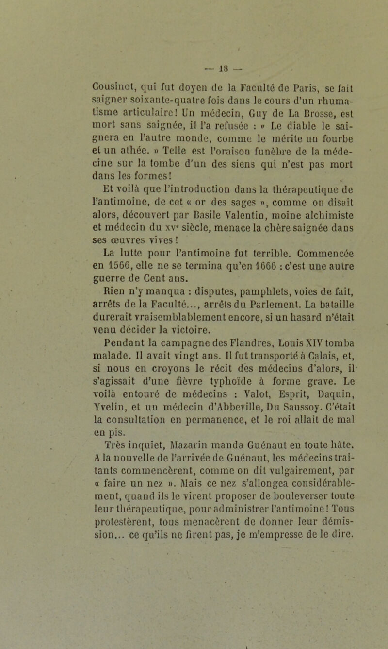 Cousinot, qui fut doyen de la Faculté de Paris, se fait saigner soixante-quatre fois dans le cours d’un rhuma- tisme articulaire! Un médecin, Guy de La Brosse, est mort sans saignée, il l’a refusée : •' Le diable le sai- gnera en l’autre monde, comme le mérite un fourbe et un alliée. » Telle est l’oraison funèbre de la méde- cine sur la tombe d’un des siens qui n’est pas mort dans les formes! Et voilà que l’introduction dans la thérapeutique de l’antimoine, de cet « or des sages », comme on disait alors, découvert par Basile Valcntio, moine alchimiste et médecin du xv* siècle, menace la chère saignée daDs ses œuvres vives ! La lutte pour l’antimoine fut terrible. Commencée en 1566, elle ne se termina qu’en 1666 : c’est une autre guerre de Cent ans. Rien n’y manqua : disputes, pamphlets, voies de fait, arrêts de la Faculté..., arrêts du Parlement. La bataille durerait vraisemblablement encore, si un hasard n’était venu décider la victoire. Pendant la campagne des Flandres, Louis XIV tomba malade. Il avait vingt ans. Il fut transporté à Calais, et, si nous en croyons le récit des médecins d’alors, il s’agissait d’une fièvre typhoïde à forme grave. Le voilà entouré de médecins : Valol, Esprit, Daquin, Yvelin, et un médecin d’Abbeville, Du Saussoy. C’était la consultation en permanence, et le roi allait de mal eu pis. Très inquiet, Mazarin manda Guénaul eu toute hâte. A la nouvelle de l’arrivée de Guénaut, les médecins trai- tants commencèrent, comme on dit vulgairement, par « faire un nez ». Mais ce nez s’allongea considérable- ment, quand ils le virent proposer de bouleverser toute leur thérapeutique, pour administrer l’antimoine! Tous protestèrent, tous menacèrent de donner leur démis- sion... ce qu’ils ne firent pas, je m’empresse de le dire.