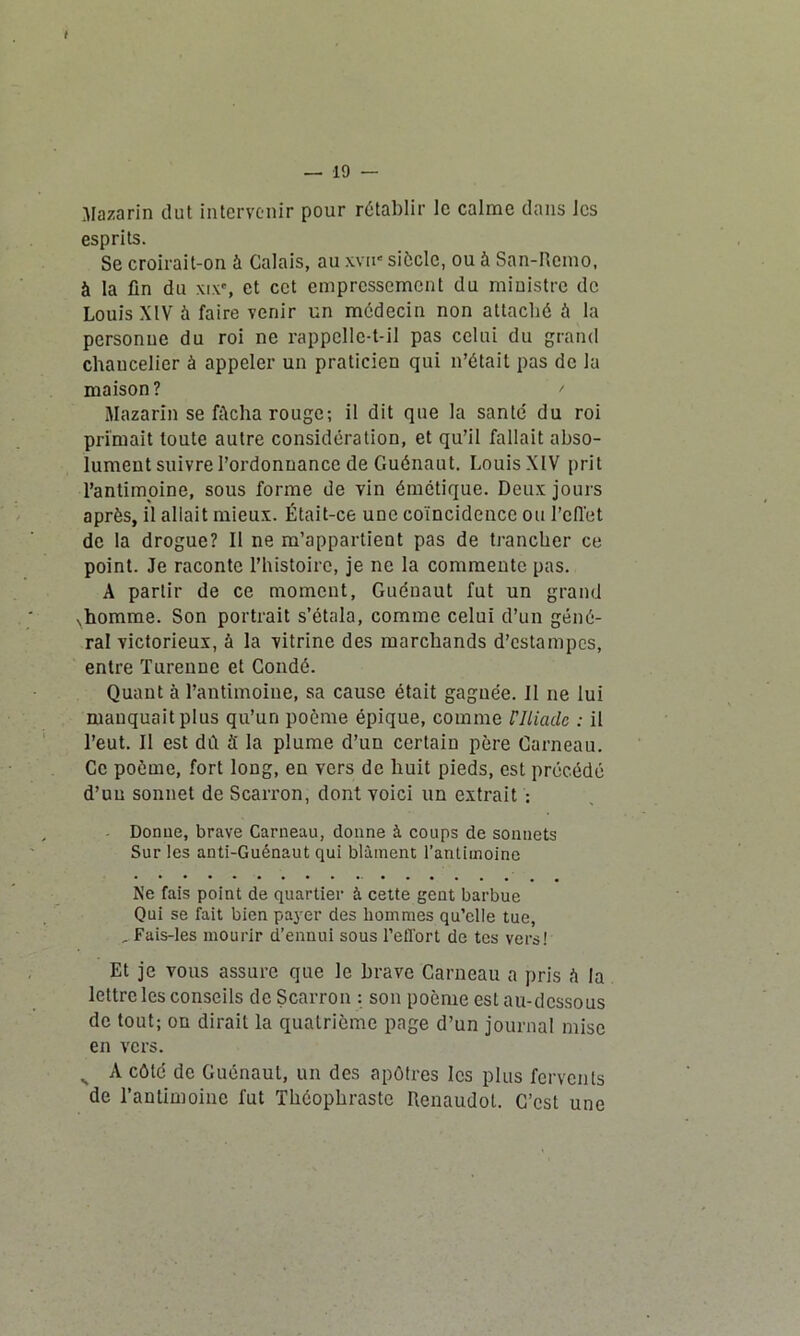 Jlazarin dut intervenir pour rétablir le calme dans les esprits. Se croirait-on à Calais, au xvn* siôclc, ou à San-Remo, à la fin du xix', et cet empressement du ministre de Louis XIV à faire venir un médecin non attaché û la personne du roi ne rappelle-t-il pas celui du grand chancelier à appeler un praticien qui n’était pas de la maison? ' Mazarin se fâcha rouge; il dit que la santé du roi primait toute autre considération, et qu’il fallait abso- lument suivre l’ordonnance de Guénaut. LouisXIV prit l’antimoine, sous forme de vin émétique. Deux jours après, il allait mieux. Était-ce une coïncidence ou l’effet de la drogue? Il ne m’appartient pas de trancher ce point. Je raconte l’histoire, je ne la commente pas. A partir de ce moment, Guénaut fut un grand ,horame. Son portrait s’étala, comme celui d’un géné- ral victorieux, à la vitrine des marchands d’estampes, entre Turenne et Coudé. Quant à l’antimoine, sa cause était gagnée. Il ne lui manquait plus qu’un poème épique, comme l'Iliade : il l’eut. Il est dû S la plume d’un certain père Carneau. Ce poème, fort long, en vers de huit pieds, est précédé d’un sonnet de Scarron, dont voici un extrait : Donue, brave Carneau, donne à coups de sonnets Sur les anti-Guénaut qui blâment l’antimoine Ne fais point de quartier à cette gent barbue Qui se fait bien payer des hommes qu’elle tue, , Fais-les mourir d’ennui sous l’effort de tes vers! Et je vous assure que le brave Carneau a pris è la lettre les conseils de Scarron : son poème est au-dessous de tout; on dirait la quatrième page d’un journal mise en vers. „ A côté de Guénaut, un des apôtres les plus fervents de l’antimoine fut Théophraste Renaudot. C’est une