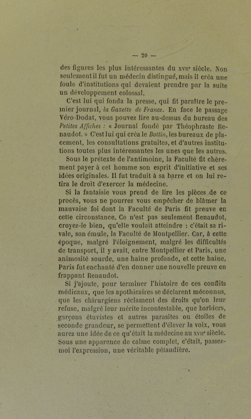 — 20 — des figures les plus intéressantes du xvue siècle. Non seulement il fut un médecin distingué, mais il créa une foule d’institutions qui devaient prendre par la suite un développement colossal. C’est lui qui fonda la presse, qui fit paraître le pre- mier journal, la Gazette de France. En face le passage Vcro-Dodat, vous pouvez lire au-dessus du bureau des Petites Affiches : « Journal fondé par Théophraste Ite- naudot. » C’est lui qui créa le Dotlin, les bureaux de pla- cement, les consultations gratuites, et d’autres institu- tions toutes plus intéressantes les unes que les autres. Sous le prétexte de l’antimoine, la Faculté fit chère- ment payer à cet homme son esprit d’initiative et scs idées originales. Il fut traduit à sa barre et on lui re- tira le droit d’exercer la médecine. Si la fantaisie vous prend de lire les pièces de ce procès, vous ne pourrez vous empêcher de blâmer la mauvaise foi dont la Faculté de Paris fit preuve en cette circonstance. Ce n’est pas seulement Renaudot, croyez-le bien, qu’elle voulait atteindre : c’était sa ri- vale, son émule, la Faculté de Montpellier. Car, à cette époque, malgré l’éloignement, malgré les difficultés de transport, il y avait, entre Montpellier et Paris, une animosité sourde, une haine profonde, et cette haine, Paris fut enchanté d’en donner une nouvelle preuve en frappant Renaudot. Si j’ajoute, pour terminer l’histoire de ces conflits médicaux, que les apothicaires se déclarent méconnus, que les chirurgiens réclament des droits qu’on leur refuse, malgré leur mérite incontestable, que barbiers, garçons étuvistes et autres parasites ou étoiles de seconde grandeur, se permettent d’élever la voix, vous aurez une idée de ce qu’était la médecine au xvn* siècle. Sous une apparence de calme complet, c’était, passez- moi l’expression, uuc véritable pétaudière.