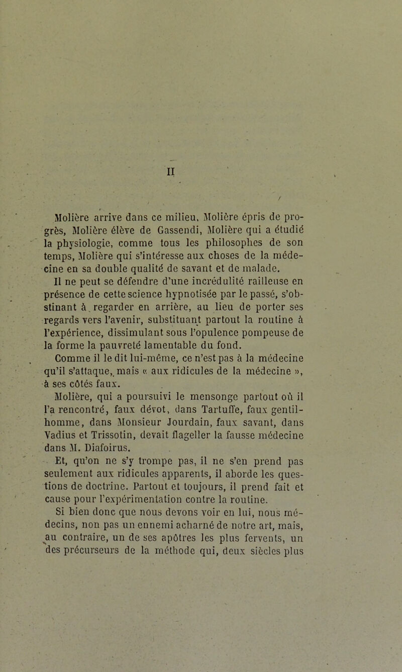 II Molière arrive dans ce milieu. Molière épris de pro- grès, Molière élève de Gassendi, Molière qui a étudié la physiologie, comme tous les philosophes de son temps, Molière qui s’intéresse aux choses de la méde- cine en sa double qualité de savant et de malade. II ne peut se défendre d’une incrédulité railleuse en présence de cette science hypnotisée par le passé, s’ob- stinant à . regarder en arrière, au lieu de porter ses regards vers l’avenir, substituant partout la routine à l’expérience, dissimulant sous l’opulence pompeuse de la forme la pauvreté lamentable du fond. Comme il le dit lui-même, ce n’est pas à la médecine qu’il s’attaque,, mais « aux ridicules de la médecine », à ses côtés faux. Molière, qui a poursuivi le mensonge partout où il l’a rencontré, faux dévot, dans Tartuffe, faux gentil- homme, dans Monsieur Jourdain, faux savant, dans Vadius et Trissotin, devait flageller la fausse médecine dans M. Diafoirus. Et, qu’on ne s’y trompe pas, il ne s’en prend pas seulement aux ridicules apparents, il aborde les ques- tions de doctrine. Partout et toujours, il prend fait et cause pour l’expérimentation contre la routine. Si bien donc que nous devons voir en lui, nous mé- decins, non pas un ennemi acharné de notre art, mais, jau contraire, un de ses apôtres les plus fervents, un des précurseurs de la méthode qui, deux siècles plus