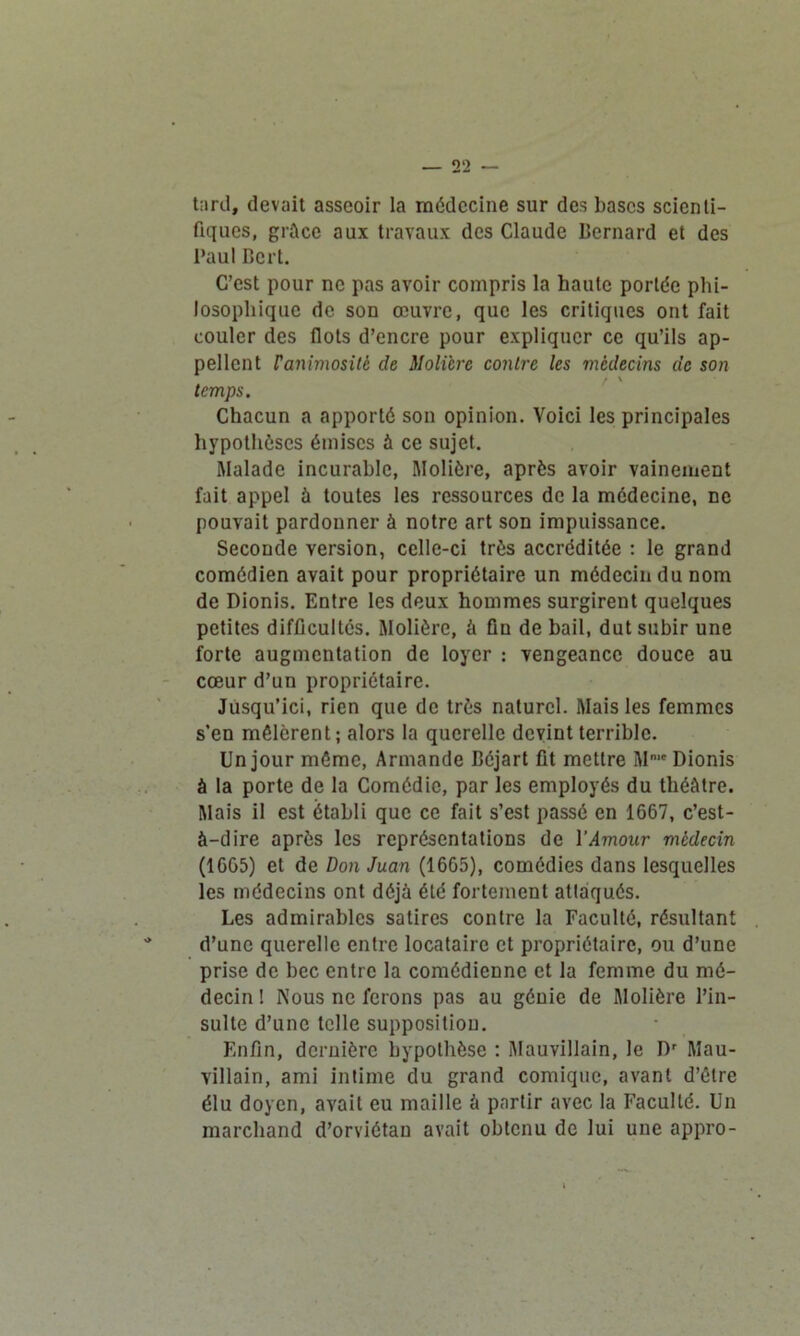 tard, devait asseoir la médecine sur des bases scienti- fiques, grâce aux travaux des Claude Bernard et des Paul Bcrl. C’est pour ne pas avoir compris la haute portée phi- losophique de son œuvre, que les critiques ont fait couler des flots d’encre pour expliquer ce qu’ils ap- pellent ranimositè de Molière contre les médecins de son temps. Chacun a apporté son opinion. Voici les principales hypothèses émises à ce sujet. Malade incurable, Molière, après avoir vainement fait appel à toutes les ressources de la médecine, ne pouvait pardonner à notre art son impuissance. Seconde version, celle-ci très accréditée : le grand comédien avait pour propriétaire un médecin du nom de Dionis. Entre les deux hommes surgirent quelques petites difficultés. Molière, à fin de bail, dut subir une forte augmentation de loyer : vengeance douce au cœur d’un propriétaire. Jusqu’ici, rien que de très naturel. Mais les femmes s’en mêlèrent; alors la querelle devint terrible. Un jour même, Armande Béjart fit mettre Mm* Dionis à la porte de la Comédie, par les employés du théâtre. Mais il est établi que ce fait s’est passé en 1667, c’est- à-dire après les représentations de l’Amour vicdecin (1666) et de Don Juan (1665), comédies dans lesquelles les médecins ont déjà été fortement attaqués. Les admirables satires contre la Faculté, résultant d’une querelle entre locataire et propriétaire, ou d’une prise de bec entre la comédienne et la femme du mé- decin ! Nous ne ferons pas au génie de Molière l’in- sulte d’une telle supposition. Enfin, dernière hypothèse : Mauvillain, le Dr Mau- villain, ami intime du grand comique, avant d’être élu doyen, avait eu maille à partir avec la Faculté. Un marchand d’orviétan avait obtenu de lui une appro-