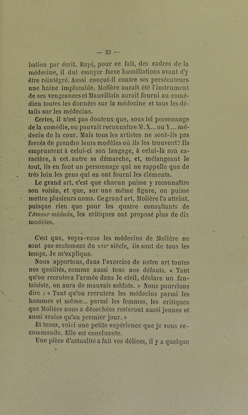 — 23 — bation par écrit. Rayé, pour cc fait, des cadres de la médecine, il dut essuyer force humiliations avant d’y être réintégré. Aussi conçut-il contre ses persécuteurs une haine implacable. Molière aurait été l'instrument de scs vengcanceset Mauvillain aurait fourni au comé- dien toutes les données sur la médecine et tous les dé- tails sur les médecins. Certes, il n’est pas douteux que, sous tel personnage de la comédie,on pouvait reconnaître M.X...OU Y... mé- decin de la cour. Mais tous les artistes ne sont-ils pas forcés de prendre leurs modèles où ils les trouvent? Ils empruntent à celui-ci son langage, à celui-là son ca- ractère, à cet. autre sa démarche, et, mélangeant le tout, ils en font un personnage qui ne rappelle que de très loin les gens qui en ont fourni les éléments. Le grand art, c’est que chacun puisse y reconnaître son voisin, et que, sur une même figure, on puisse mettre plusieurs noms. Ce grand art, Molière l'a atteint, puisque rien que pour les quatre consultants de VAmour médecin, les critiques ont proposé plus de dix modèles. C’est que, voyez-vous les médecins de Molière ne sont pas seulement du xvir siècle, ils sont de tous les temps. Je m’explique. Nous apportons, dans l’exercice de notre art toutes nos qualités, comme aussi tous nos défauts. « Tant qu’on recrutera l’armée dans le civil, déclare un fan- taisiste, on aura de mauvais soldats. » Nous pourrions dire : « Tant qu’on recrutera les médecins parmi les hommes et même... parmi les femmes, les critiques que Molière nous a décochées resteront aussi jeunes et aussi vraies qu’au premier jour. » Et tenez, voici une petite expérience que je vous re- commande. Elle est concluante. Une pièce d’actualité a fait vos délices, il y a quelque